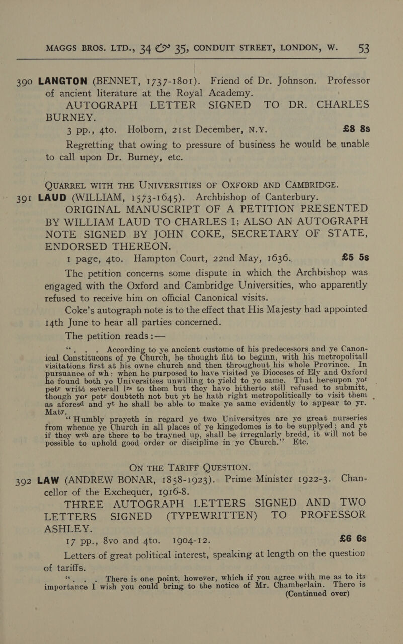 390 LANGTON (BENNET, 1737-1801). Friend of Dr. Johnson. Professor of ancient literature at the Royal Academy. AUTOGRAPH LETTER SIGNED TO DR. CHARLES BURNEY. 3 pp., 4to. Holborn, 21st December, N.Y. £8 8s Regretting that owing to pressure of business he would be unable to call upon Dr. Burney, etc. QUARREL WITH THE UNIVERSITIES OF OXFORD AND CAMBRIDGE. 391 LAUD (WILLIAM, 1573-1645). Archbishop of Canterbury. ORIGINAL MANUSCRIPT OF A PETITION PRESENTED BY WILLIAM LAUD TO CHARLES I; ALSO AN AUTOGRAPH NOTE SIGNED BY JOHN COKE, SECRETARY OF STATE, ENDORSED THEREON. I page, 4to. Hampton Court, 22nd May, 1636. £5 5s The petition concerns some dispute in which the Archbishop was engaged with the Oxford and Cambridge Universities, who apparently refused to receive him on official Canonical visits. Coke’s autograph note is to the effect that His Majesty had appointed 14th June to hear all parties concerned. The petition reads :— “| . . According to ye ancient custome of his predecessors and ye Canon- ical Constitucons of ye Church, he thought fitt to beginn, with his metropolitall visitations first at his owne church and then throughout his whole Province. In pursuance of wh: when he purposed to have visited ye Dioceses of Ely and Oxford he found both ye Universities unwilling to yield to ye same. That hereupon yor petr writt severall Irs to them but they have hitherto still refused to submitt, though yor petr doubteth not but yt he hath right metropolitically to visit them , as aforesd and yt he shall be able to make ye same evidently to appear to yr. Maty. ‘‘Humbly prayeth in regard ye two Universityes are ye great nurseries from whence ye Church in all places of ye kingedomes is to be supplyed; and yt if they web are there to be trayned up, shall be irregularly bredd, it will not be possible to uphold good order or discipline in ye Church.’’ Ktc. ON THE TARIFF QUESTION. 392 LAW (ANDREW BONAR, 1858-1923). Prime Minister 1922-3. Chan- cellor of the Exchequer, 1916-8. THREE AUTOGRAPH LETTERS SIGNED AND TWO LETTERS SIGNED (TYPEWRITTEN) TO PROFESSOR ASHLEY. 17 pp., 8vo and 4to. 1904-12. £6 6s Letters of great political interest, speaking at length on the question of tariffs. “© |, There is one point, however, which if you agree with me as to its importance I wish you could bring to the notice of Mr. Chamberlain. There is