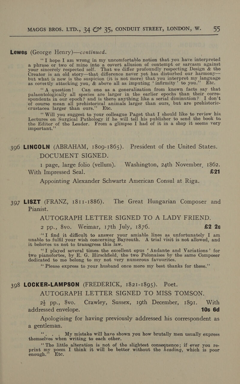  Lewes (George Henry)—continued. ‘‘T hope I am wrong in my uncomfortable notion that you have interpreted a phrase or two of mine into a covert allusion of contempt or sarcasm against your sincerely respected self. That we differ profoundly respecting Design &amp; the Creator is an old story—that difference never yet has disturbed our harmony— but what is new is the suspicion (it is not more) that you interpret my language as covertly attacking you, &amp; above all as imputing ‘infirmity’ to you.’’ Ktc. ‘‘ A question! Can one as a generalization from known facts say that palaontologically all species are larger in the earlier epochs than their corre- spondents in our epoch? and is there anything like a serial diminution? I don’t of course mean all prehistorical animals larger than ours, but are prehistoric- crustacea larger than ours.’’ Etc. ‘Will you suggest to your colleague Paget that I should like to review his Lectures on Surgical Pathology if he will tell his publisher to send the book to the Editor of the Leader. From a glimpse I had of it in a shop it seems very important.”’ 396 LINCOLN (ABRAHAM, 1809-1865). President of the United States. DOCUMENT SIGNED. 1 page, large folio (vellum). Washington, 24th November, 1862. With Impressed Seal. £21 Appointing Alexander Schwartz American Consul at Riga. 397 LISZT (FRANZ, 1811-1886). The Great Hungarian Composer and Pianist. AUTOGRAPH LETTER SIGNED TO A LADY FRIEND. 2 pp., 8vo. Weimar, 17th July, 1876. £2 2s “‘T find it difficult to answer your amiable lines as unfortunately I am unable to fulfil your wish concerning Bayreuth. A trial visit is not allowed, and it behoves us not to transgress this law. ‘‘T played several times. the excellent opus ‘ Andante and Variations’ for two pianofortes, by E. G. Hirschfield, the two Polonaises by the same Composer dedicated to me belong to my not very numerous favourites. ‘‘ Please express to your husband once more my best thanks for these.’’ 398 LOCKER-LAMPSON (FREDERICK, 1821-1895). Poet. AUTOGRAPH LETTER SIGNED TO MISS TOMSON. 24 pp., 8vo. Crawley, Sussex, 19th December, 1891. With addressed envelope. 10s 6d Apologising for having previously addressed his correspondent as a gentleman. ““. , . My mistake will have shown you how brutally men usually express themselves when writing to each other. _ ‘The little alteration is not of the slightest consequence; if ever you re- print my poem [ think it will be better without the heading, which is poor enough.”’ Etc.