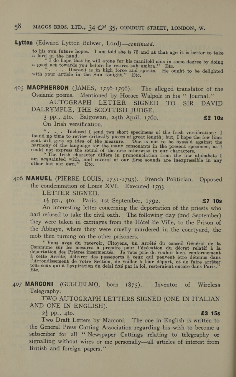  Lytton (Edward Lytton Bulwer, Lord)—continued. to his own future hopes. I am told she is 75 and at that age it is better to take a bird in the hand. ‘““I do hope that he will atone for his manifold sins in some degree by doing a good act towards you before he retires sub umbra.’’ Etc. _. “. . ._ Disraeli is in high force and spirits. He ought to be delighted with your article in the Sun tonight.’ Etc. 405 MACPHERSON (JAMES, 1736-1796). The alleged translator of the Ossianic poems. Mentioned by Horace Walpole in his ‘‘ Journal.’’ AUTOGRAPH LETTER SIGNED TO SIR DAVID DALRYMPLE, THE SCOTTISH JUDGE. 3 pp., 4to. Balgowan, 24th April, 1760. £2 10s On Irish versification. ““. 4, . Inclosed I send two short specimens of the Irish versification: I found no time to review critically pieces of great length ; but, I hope the few lines sent will give an idea of the measure. One is not to be byass’d against the harmony of the language for the many consonants in the present specimen, as I could not express the sound of the erse otherwise in our characters. ‘‘The Irish character differs in pronounciation from the few alphabets I am acquainted with, and several of our Erse sounds are inexpressible in any other but our own.’’ Etc. 400 MANUEL (PIERRE LOUIS, 1751-1793). French Politician. Opposed the condemnation of Louis XVI. Executed 1793. LETTER SIGNED. 14 pp., 4to. Paris, 1st September, 1792. £7 10s An interesting letter concerning the deportation of the priests who had refused to take the civil oath. The following day (2nd September) they were taken in carriages from the Hétel de Ville, to the Prison of the Abbaye, where they were cruelly murdered in the courtyard, the mob then turning on the other prisoners. ‘“‘Vous avez du recevoir, Citoyens, un Arrété du conseil Général de la Commune sur les mesures &amp; prendre pour l’éxécution du décret relatif &amp; la déportation des Prétres insermentés. Je vous prie de vouloir bien, conformement a cette Arrété, délivrer des passeports &amp; ceux qui peuvent étre détenus dans Arrondissement de votre Section, de veiller &amp; leur départ, et de faire arréter ie ceux qui a l’expiration du delai fixé par la loi, resteraient encore dans Paris.”’ 407 MARCONI (GUGLIELMO, born 1875). Inventor of Wireless Telegraphy. TWO AUTOGRAPH LETTERS SIGNED (ONE IN ITALIAN AND ONE IN ENGLISH). 24 pp., 4to. £3 15s Two Draft Letters by Marconi. The one in English is written to the General Press Cutting Association regarding his wish to become a subscriber for all ‘‘ Newspaper Cuttings relating to telegraphy or signalling without wires or me personally—all articles of interest from British and foreign papers.’’