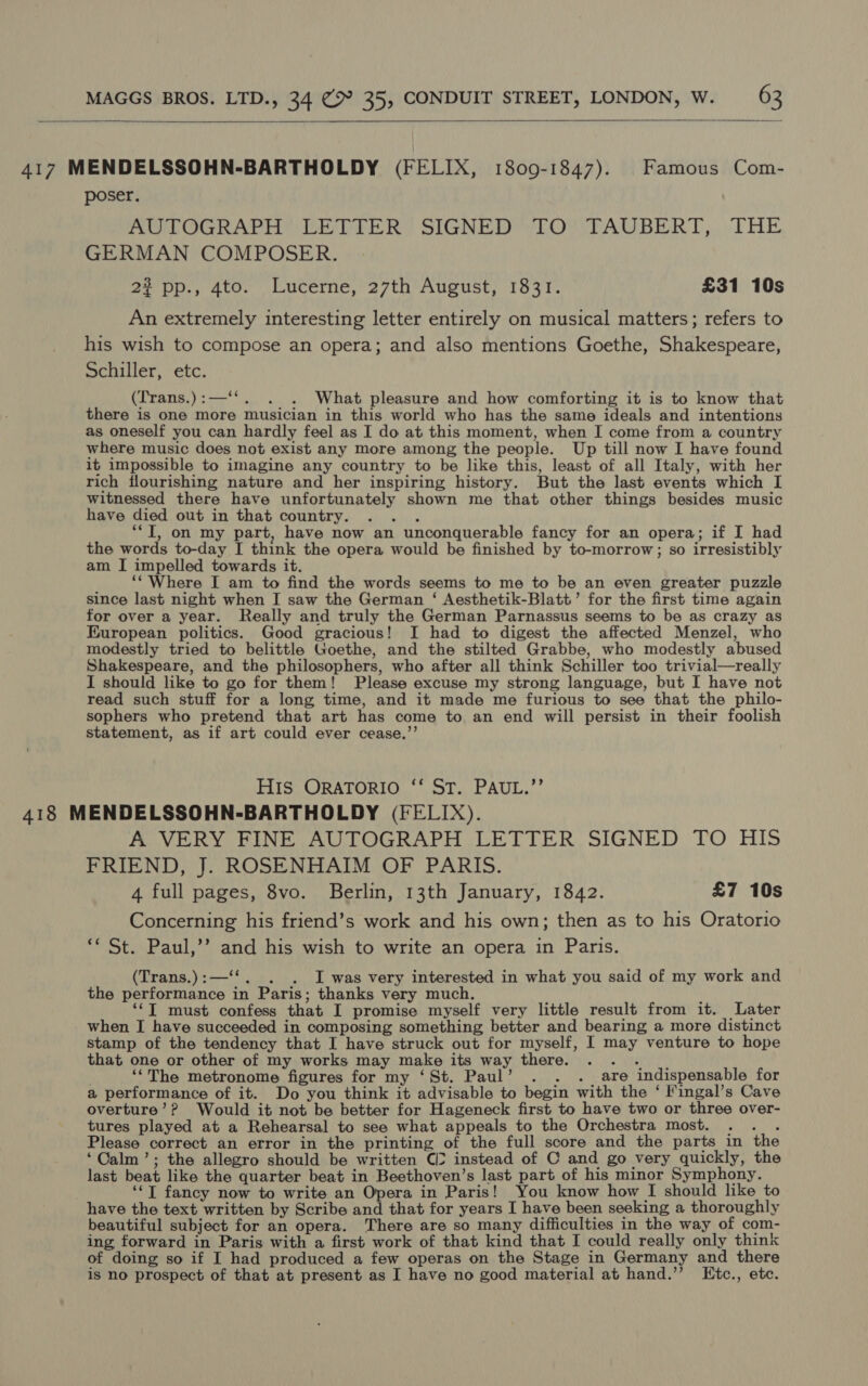   417 MENDELSSOHN-BARTHOLDY (FELIX, 1809-1847). Famous Com- poser. AUTOGRAPH LETTER” SIGNED” TO” TAUBERT, ) THE GERMAN COMPOSER. 22 pp., 4to. Lucerne, 27th August, 1831. £31 10s An extremely interesting letter entirely on musical matters; refers to his wish to compose an opera; and also mentions Goethe, Shakespeare, Schiller, etc. (Trans.):—‘‘. . . What pleasure and how comforting it is to know that there is one more musician in this world who has the same ideals and intentions as oneself you can hardly feel as I do at this moment, when I come from a country where music does not exist any more among the people. Up till now I have found it impossible to imagine any country to be like this, least of all Italy, with her rich flourishing nature and her inspiring history. But the last events which I witnessed there have unfortunately shown me that other things besides music have died out in that country. .. . “TI, on my part, have now an unconquerable fancy for an opera; if I had the words to-day I think the opera would be finished by to-morrow; so irresistibly am I impelled towards it. ‘‘ Where I am to find the words seems to me to be an even greater puzzle since last night when I saw the German ‘ Aesthetik-Blatt’ for the first time again for over a year. Really and truly the German Parnassus seems to be as crazy as European politics. Good gracious! I had to digest the affected Menzel, who modestly tried to belittle Goethe, and the stilted Grabbe, who modestly abused Shakespeare, and the philosophers, who after all think Schiller too trivial—really I should like to go for them! Please excuse my strong language, but I have not read such stuff for a long time, and it made me furious to see that the philo- sophers who pretend that art has come to an end will persist in their foolish statement, as if art could ever cease.”’ His ORATORIO ‘‘ ST. PAUL.”’ 418 MENDELSSOHN-BARTHOLDY (FELIX). A VERY FINE AUTOGRAPH LETTER SIGNED TO HIS FRIEND, J. ROSENHAIM OF PARIS. 4 full pages, 8vo. Berlin, 13th January, 1842. £7 10s Concerning his friend’s work and his own; then as to his Oratorio ** St. Paul,’’ and his wish to write an opera in Paris. (Trans.):—‘‘. . . I was very interested in what you said of my work and the performance in Paris; thanks very much. ‘‘T must confess that I promise myself very little result from it. Later when I have succeeded in composing something better and bearing a more distinct stamp of the tendency that I have struck out for myself, I may venture to hope that one or other of my works may make its way there. ees ‘‘The metronome figures for my ‘St. Paul’ . . . are indispensable for a performance of it. Do you think it advisable to begin with the ‘ fingal’s Cave overture’? Would it not be better for Hageneck first to have two or three over- tures played at a Rehearsal to see what appeals to the Orchestra most. . . . Please correct an error in the printing of the full score and the parts in the ‘Calm’; the allegro should be written CI? instead of C and go very quickly, the last beat like the quarter beat in Beethoven’s last part of his minor Symphony. ‘‘T fancy now to write an Opera in Paris! You know how I should like to have the text written by Scribe and that for years I have been seeking a thoroughly beautiful subject for an opera. There are so many difficulties in the way of com- ing forward in Paris with a first work of that kind that I could really only think of doing so if I had produced a few operas on the Stage in Germany and there is no prospect of that at present as I have no good material at hand.’’ LEtc., etc.