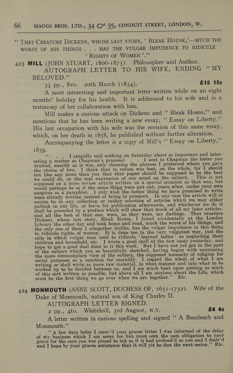SONNE onEN Bd La) SeMR ELS ne ART Cee UR EE ER IAG cts DAVIES SAT SS SNE en een eee ere rt ae ‘© THaT CREATURE DICKENS, WHOSE LAST STORY, ‘ BLEAK HOUSE,’—MUCH THE WORST OF HIS THINGS . . . HAS THE VULGAR IMPUDENCE TO RIDICULE ‘RIGHTS OF WOMEN ’.”’ 423 MILL (JOHN STUART, 1806-1873). Philosopher and Author. AUTOGRAPH LETTER TO HIS WIFE, ENDING “ MY BELOVED.”’ 34 pp., 8vo. 20th March (1854). £15 15s A most interesting and important letter written while on an eight months’ holiday for his health. It is addressed to his wife and is a testimony of her collaboration with him. Mill makes a curious attack on Dickens and ‘‘ Bleak House,’’ and mentions that he has been writing a new essay, ‘‘ Essay on Liberty.” His last occupation with his wife was the revision of this same essay, which, on her death in 1858, he published without further alteration. Accompanying the letter is a copy of Mill’s “‘ Essay on Liberty,’’ 1859. «| -T stupidly said nothing on Saturday about so important and inter- esting a matter as Chapman’s proposal. . . I sent to Chapman the letter you drafted, exactly as it was, only choosing the phrases I preferred where you gave the choice of two. I think that to refuse was best, on the whole, for I should not like any more than you that that paper should be supposed to be the best we could do, or the real expression of our mind on the subject. This is not supposed on a mere review article written on a special occasion as that was, but would perhaps be so if the same thing were put out, years after, under your own auspices as a pamphlet. I only wish the better thing we have promised to write were already written instead of being in prospect. In any case the article will of course be in any collection or rather selection of articles which we may either publish in our life, or leave for publication afterwards, and whichever we do it shall be preceded by a preface which will shew that much of all my later articles, and all the best of that one, were, as they were, my darlings. That creature Dickens, whose last story, Bleak House, I found accidentally at the London Library the other day and took home and read, much the worst of his things, and the only one of them I altogether dislike, has the vulgar impudence in this thing to ridicule rights of women. It is done too in the very vulgarest way, just the stile in which vulgar men used to ridicule ‘learned ladies’ as neglecting their children and household, etc. I wrote a good spell at the new essay yesterday, and hope to get a good deal done to it this week. But I have not yet got to the part of the subject which you so beautifully sketched, having begun with examining the more commonplace view of the subject, the supposed necessity of religion for social purposes as a sanction for morality. I regard the whole of what I am writing or shall write as mere raw material, in what manner and into what to be worked up to be decided between us, and I am much bent upon getting as much of this sort written as possible, but above all I am anxious about the Life, which must be the first thing we go over when we are together.’’ LKtc. 424, MONMOUTH (ANNE SCOTT, DUCHESS OF, 1651-1732). Wife of the Duke of Monmouth, natural son of King Charles II. AUTOGRAPH LETTER SIGNED. 2 pp., 4to. Whitehall, 3rd August, N.Y. £4 4s A letter written in curious spelling and signed ‘‘ A Buccleuch and Monmouth.”’ ‘‘ A few days befor I recev’d your graces letter I was informed of the delay of my business which I am sorey for but must own the sam obligation to your grace for the care you wer plesed to tak as if it had sucksed’d as you and I desir’d and I hope by your graces assistance that it will yit be dun the next sesion.’’ Etc.