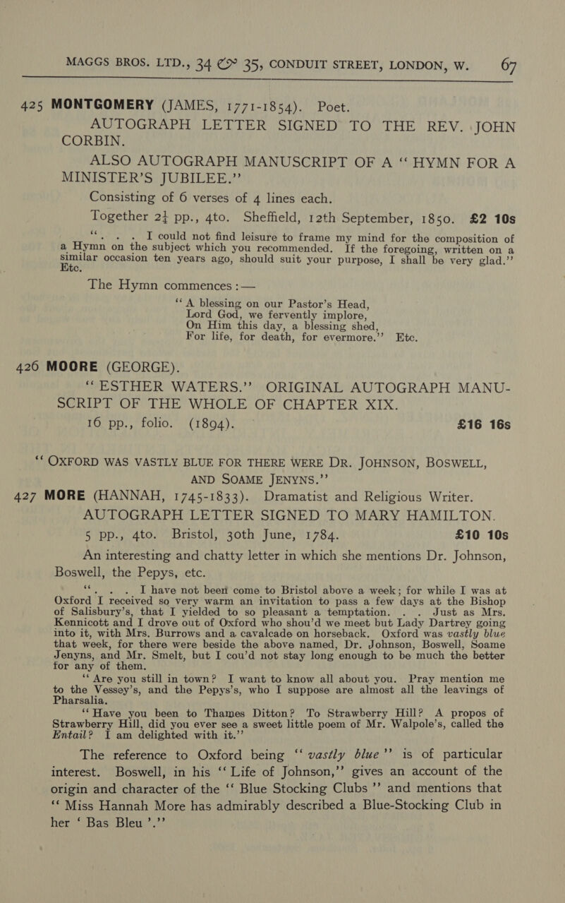   425 MONTGOMERY (JAMES, 1771-1854). Poet. AUTOGRAPH LETTER SIGNED TO THE REV. JOHN CORBIN. ALSO AUTOGRAPH MANUSCRIPT OF A ‘‘ HYMN FOR A MINISTER’S JUBILEE.” Consisting of 6 verses of 4 lines each. Together 2} pp., 4to. Sheffield, 12th September, 1850. £2 10s Mie ee OU not find leisure to frame my mind for the composition of a Hymn on the subject which you recommended. If the foregoing, written on a Tete occasion ten years ago, should suit your purpose, I shall be very glad.” C. The Hymn commences :— ‘‘ A blessing on our Pastor’s Head, Lord God, we fervently implore, On Him this day, a blessing shed, For life, for death, for evermore.’’ Etc. 426 MOORE (GEORGE). ‘ESTHER WATERS.” ORIGINAL AUTOGRAPH MANU- SCRIPT OF THE WHOLE OF CHAPTER XIX. 16 pp., folio. (1894). £16 16s *“* OXFORD WAS VASTLY BLUE FOR THERE WERE DR. JOHNSON, BOSWELL, AND SOAME JENYNS.”’ 427 MORE (HANNAH, 1745-1833). Dramatist and Religious Writer. AUTOGRAPH LETTER SIGNED TO MARY HAMILTON. 5 pp., 4to. Bristol, 30th June, 1784. £10 10s An interesting and chatty letter in which she mentions Dr. Johnson, Boswell, the Pepys, etc. ‘“. . . I have not been come to Bristol above a week; for while I was at Oxford I received so very warm an invitation to pass a few days at the Bishop of Salisbury’s, that I yielded to so pleasant a temptation. . . Just as Mrs. Kennicott and I drove out of Oxford who shou’d we meet but Lady Dartrey going into it, with Mrs. Burrows and a cavalcade on horseback. Oxford was vastly blue that week, for there were beside the above named, Dr. Johnson, Boswell, Soame Jenyns, and Mr. Smelt, but I cou’d not stay long enough to be much the better for any of them, ** Are you still in town? I want to know all about you. Pray mention me to the Vessey’s, and the Pepys’s, who I suppose are almost all the leavings of Pharsalia. ‘*Have you been to Thames Ditton? To Strawberry Hill? A propos of Strawberry Hill, did you ever see a sweet little poem of Mr. Walpole’s, called the Entail? I am delighted with it.’’ The reference to Oxford being ‘‘ vastly blue’’ is of particular interest. Boswell, in his ‘‘ Life of Johnson,’’ gives an account of the origin and character of the ‘‘ Blue Stocking Clubs ’’ and mentions that ‘* Miss Hannah More has admirably described a Blue-Stocking Club in her ‘ Bas Bleu ’.’’