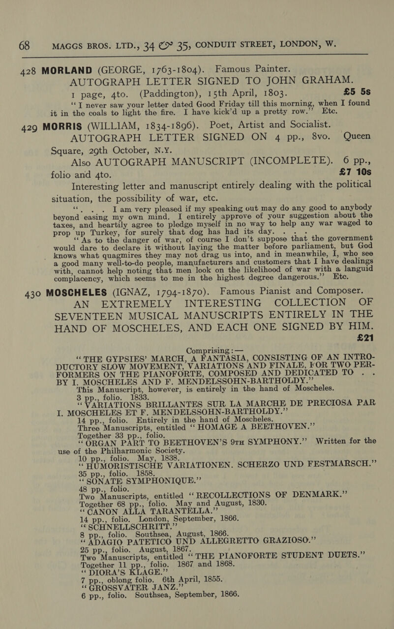 a a SS SE 0888 00 428 MORLAND (GEORGE, 1763-1804). Famous Painter. AUTOGRAPH LETTER SIGNED TO JOHN GRAHAM. I page, 4to. (Paddington), 15th April, 1803. £5 5s ‘© T never saw your letter dated Good Friday till this morning, when I found it in the coals to light the fire. I have kick’d up a pretty row.’ Ete. 429 MORRIS (WILLIAM, 1834-1896). Poet, Artist and Socialist. AUTOGRAPH LETTER SIGNED ON 4 pp., 8vo. Queen Square, 29th October, N.Y. Also AUTOGRAPH MANUSCRIPT (INCOMPLETE). 6 pp., folio and 4to. £7 10s Interesting letter and manuscript entirely dealing with the political situation, the possibility of war, etc. Br ath we I am very pleased if my speaking out may do any good to anybody beyond easing my own mind. I entirely approve of your suggestion about the taxes, and heartily agree to pledge myself in no way to help any war waged to prop up Turkey, for surely that dog has had its day. . . . ‘As to the danger of war, of course I don’t suppose that the government would dare to declare it without laying the matter before parliament, but God knows what quagmires they may not drag us into, and in meanwhile, I, who see a good many well-to-do people, manufacturers and customers that I have dealings with, cannot help noting that men look on the likelihood of war with a languid complacency, which seems to me in the highest degree dangerous.”’ Etc. 430 MOSCHELES (IGNAZ, 1794-1870). Famous Pianist and Composer. AN EXTREMELY INTERESTING COLLECTION OF SEVENTEEN MUSICAL MANUSCRIPTS ENTIRELY IN THE HAND OF MOSCHELES, AND EACH ONE SIGNED BY HIM. £21 Comprising :— “THE GYPSIES’ MARCH, A FANTASIA, CONSISTING OF AN INTRO- DUCTORY SLOW MOVEMENT, VARIATIONS AND FINALE, FOR TWO PER- FORMERS ON THE PIANOFORTE, COMPOSED AND DEDICATED TO BY I. MOSCHELES AND F. MENDELSSOHN-BARTHOLDY.”’ his Manuscript, however, is entirely in the hand of Moscheles. 3 pp., folio. 1833. “VARIATIONS BRILLANTES SUR LA MARCHE DE PRECIOSA PAR I. MOSCHELES ET F. MENDELSSOHN-BARTHOLDY.”’ 14 pp., folio. Entirely in the hand of Moscheles. Three Manuscripts, entitled ‘‘HOMAGE A BEETHOVEN.” Together 33 pp., folio. “ORGAN PART TO BEETHOVEN’S 91H SYMPHONY.”’ Written for the use of the Philharmonic Society. 10 pp., folio. May, 1838. ‘‘ HUMORISTISCHE VARIATIONEN. SCHERZO UND FESTMARSCH.”’’ 35 pp., folio. 1858. ‘SONATE SYMPHONIQUE.”’ 48 pp., folio. Two Manuscripts, entitled ‘‘“RECOLLECTIONS OF DENMARK.” Together 68 pp., folio. May and August, 1830. ‘““CANON ALLA TARANTELLA.”’ 14 pp., folio. London, September, 1866. ‘¢ SCHNELLSCHRITT.”’ 8 pp., folio. Southsea, August, 1866. “ ADAGIO PATETICO UND ALLEGRETTO GRAZIOSO.”’ 25 pp., folio. August, 1867. Two Manuscripts, entitled “THE PIANOFORTE STUDENT DUETS.” Together 11 pp., folio. 1867 and 1868. ‘“DIORA’S KLAGE.”’ 7 pp., oblong folio. 6th April, 1855. ‘““GROSSVATER JANZ.”’ 6 pp., folio. Southsea, September, 1866.