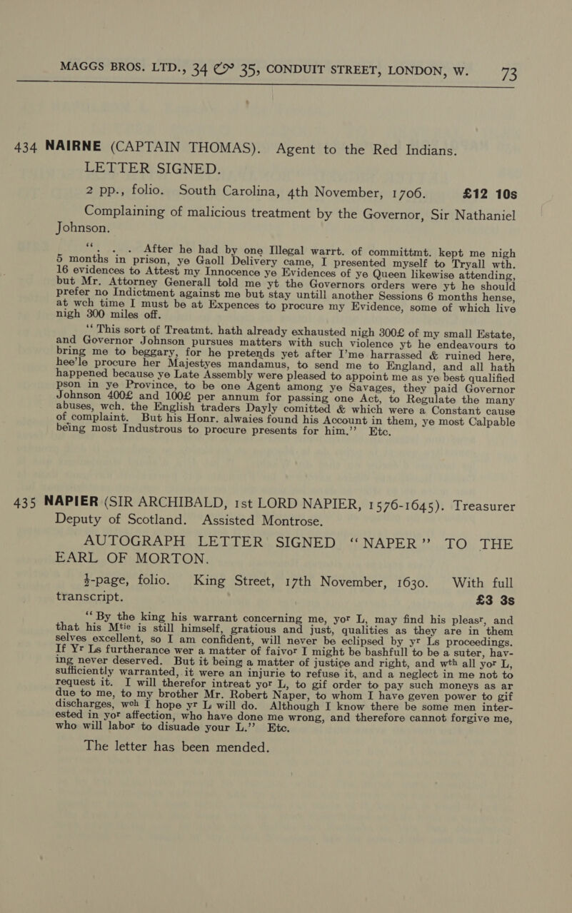 naan ere ah far ee ee a reel va svt nh Watt Mew cin are ls AY 434 NAIRNE (CAPTAIN THOMAS). Agent to the Red Indians. LETTER SIGNED. 2 pp., folio. South Carolina, 4th November, 1700. £12 10s Complaining of malicious treatment by the Governor, Sir Nathaniel Johnson. ““. .. After he had by one Illegal warrt. of committmt. kept me nigh 5 months in prison, ye Gaoll Delivery came, I presented myself to Tryall wth. 16 evidences to Attest my Innocence ye Evidences of ye Queen likewise attending, but Mr. Attorney Generall told me yt the Governors orders were yt he should prefer no Indictment against me but stay untill another Sessions 6 months hense, at wch time I must be at Expences to procure my Evidence, some of which live nigh 300 miles off. ‘“ This sort of Treatmt. hath already exhausted nigh 300£ of my small Estate, and Governor Johnson pursues matters with such violence yt he endeavours to bring me to beggary, for he pretends yet after I’me harrassed &amp; ruined here, hee’le procure her Majestyes mandamus, to send me to England, and all hath happened because ye Late Assembly were pleased to appoint me as ye best qualified pson in ye Province, to be one Agent among ye Savages, they paid Governor Johnson 400£ and 100£ per annum for passing one Act, to Regulate the many abuses, wch. the English traders Dayly comitted &amp; which were a Constant cause of complaint. But his Honr. alwaies found his Account in them, ye most Calpable being most Industrous to procure presents for him.’ Etc, 435 NAPIER (SIR ARCHIBALD, 1st LORD NAPIER, 1576-1645). Treasurer Deputy of Scotland. Assisted Montrose. AUTOGRAPH LETTER SIGNED “‘NAPER” TO THE EARL OF MORTON. $-page, folio. King Street, 17th November, FO30. 0) Witte tule transcript. £3 3s ‘* By the king his warrant concerning me, yor L, may find his pleast, and that his Mtie is still himself, gratious and just, qualities as they are in them selves excellent, so I am confident, will never be eclipsed by yr Ls proceedings. If Yr Ls furtherance wer a matter of faivor I might be bashfull to be a suter, hav- ing never deserved. But it being a matter of justice and right, and wth all yor L, sufficiently warranted, it were an injurie to refuse it, and a neglect in me not to request it. I will therefor intreat yor L, to gif order to pay such moneys as ar due to me, to my brother Mr. Robert N aper, to whom I have geven power to gif discharges, weh I hope yr L will do. Although I know there be some men inter- ested in yor affection, who have done me wrong, and therefore cannot forgive me, who will labor to disuade your L.’”’? Etc. The letter has been mended.