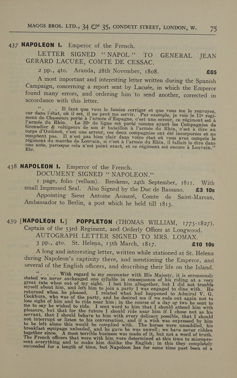 eA ORLA ORRRPTntiptnmeinenanreneene enter erse eR Eo 437 NAPOLEON I. Emperor of the French. LETTER |SIGNED ‘‘NAPOL”’? TO GENERAL JEAN GERARD LACUEE, COMTE DE CESSAC. 2 pp., 4to. Aranda, 28th November, 1808. £65 A most important and interesting letter written during the Spanish Campaign, concerning a report sent by Lacuée, in which the Emperor found many errors, and ordering him to send another, corrected in accordance with this letter. ce - . . Il faut que vous le fassiez corriger et que vous me le renvoyez, car dans l'état, ou il est, il ne peut me servir. Par exemple, je vois le 1le regi- ment de Chasseurs porté a l’armée d’Espagne, c’est une erreur, ce régiment est aA Parmée du Rhin. Le 32e de ligne est porté comme ayant les Compagnies de Grenadier &amp; voltigeurs de son 4¢ bataillon &amp; Parmée du Rhin, c’est &amp; dire au corps d’Oudinot, c’est une erreur, ces deux compagnies ont été incorporées et ne comptent pas. II n’est pas bien clair dans votre état ou vous avez compris le régiment du marche de Louvain, si c’est a l’armée du Rhin, il fallait le dire dans wae note, parceque cela n’est point exact, et ce régiment est encore Louvain.”’ 438 NAPOLEON I. Emperor of the French. DOCUMENT SIGNED ‘“ NAPOLEON.”’ I page, folio (vellum). Breskens, 24th September, 1811. With small Impressed Seal. Also Signed by the Duc de Bassano. £3 10s Appointing Sieur Antoine Asinaré, Comte de Saint-Marsan, Ambassador to Berlin, a post which he held till 1813. 439 [NAPOLEON I.] POPPLETON (THOMAS WILLIAM, 1775-1827). Captain of the 53rd Regiment, and Orderly Officer at Longwood. AUTOGRAPH LETTER SIGNED TO MRS. LOMAX. 3 pp., 4to. St. Helena, 15th March, 1817. £10 10s A long and interesting letter, written while stationed at St. Helena during Napoleon’s captivity there, and mentioning the Emperor, and several of the English officers, and describing their life on the Island. ‘““. . . With regard to my encounter with His Majesty, it is erroneously stated we never exchanged one syllable in consequence of his riding at a very great rate when out of my sight. I lost him altogether, but I did not trouble myself about him, and left him to join a party I was engaged to dine with. He returned when he pleased. I related what had happened to Admiral V. G. Cockburn, who was of the party, and he desired me if we rode out again not to lose sight of him and to ride near him ; In the course of a day or two he sent to me to say he wished to ride. I sent word to him that I should attend him with pleasure, but that for the future I should ride near him if I chose not as his servant, that I should behave to him with every delicacy possible, that I should not interrupt or listen to his conversation, and if a wish was expressed by him to be left alone this would be complied with. The horses were unsaddled, his breakfast equipage unloaded, and he gave he was unwell; we have never ridden together since. A most terrible business was made of it, but not a word of truth. The French officers that were with him were determined at this time to misrepre- sent everything and to make him dislike the English; in this they completely succeeded for a length of time, but Napoleon has for some time past been of a