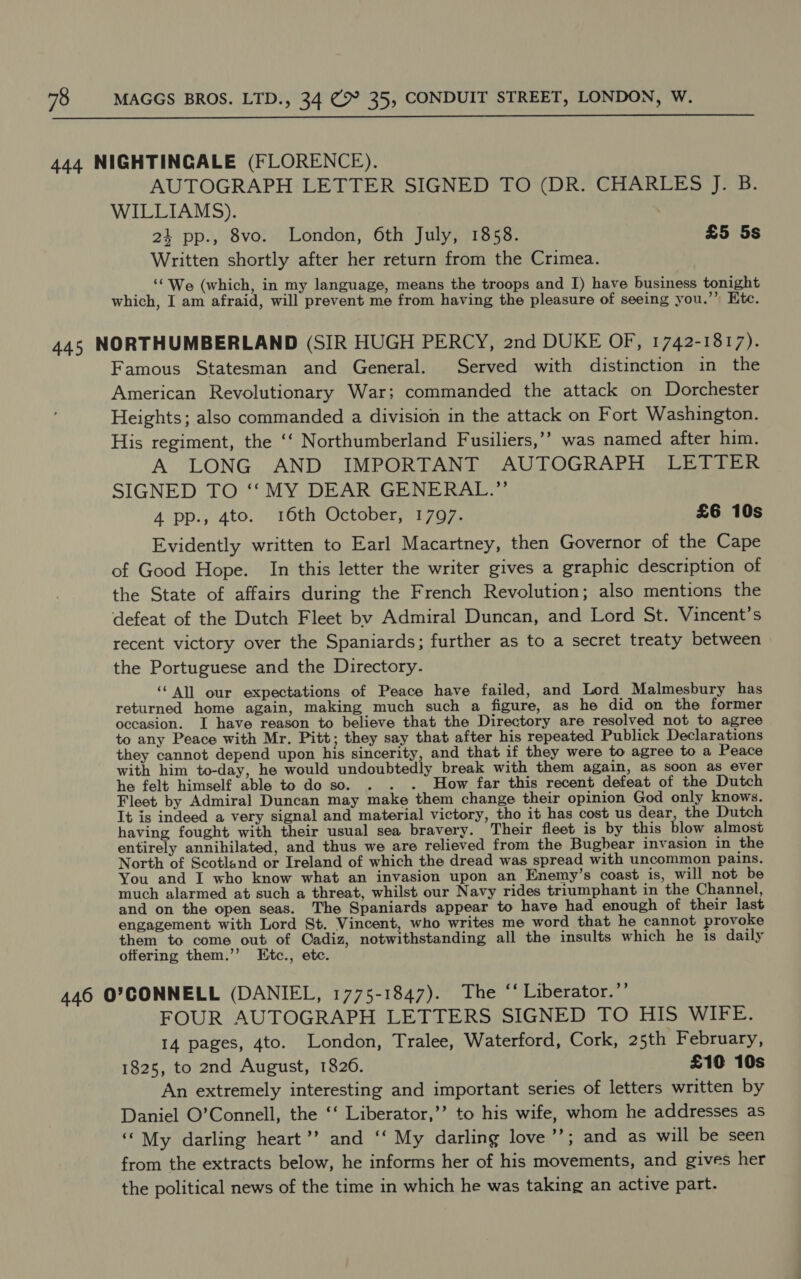  444 NIGHTINGALE (FLORENCE). AUTOGRAPH LETTER SIGNED TO (DR. CHARLES J. B. WILLIAMS). 24 pp., 8vo. London, 6th July, 1858. £5 5s Written shortly after her return from the Crimea. __“ We (which, in my language, means the troops and I) have business tonight which, I am afraid, will prevent me from having the pleasure of seeing you.”’ Htc. 445 NORTHUMBERLAND (SIR HUGH PERCY, 2nd DUKE OF, 1742-1817). Famous Statesman and General. Served with distinction in the American Revolutionary War; commanded the attack on Dorchester Heights; also commanded a division in the attack on Fort Washington. His regiment, the ‘‘ Northumberland Fusiliers,’’ was named after him. A LONG AND IMPORTANT AUTOGRAPH LETTER SIGNED TO ‘‘ MY DEAR GENERAL.”’ 4 pp., 4to. 16th October, 1797. £6 10s Evidently written to Earl Macartney, then Governor of the Cape of Good Hope. In this letter the writer gives a graphic description of the State of affairs during the French Revolution; also mentions the defeat of the Dutch Fleet by Admiral Duncan, and Lord St. Vincent’s recent victory over the Spaniards; further as to a secret treaty between the Portuguese and the Directory. ‘‘ All our expectations of Peace have failed, and Lord Malmesbury has returned home again, making much such a figure, as he did on the former occasion. I have reason to believe that the Directory are resolved not to agree to any Peace with Mr. Pitt; they say that after his repeated Publick Declarations they cannot depend upon his sincerity, and that if they were to agree to a Peace with him to-day, he would undoubtedly break with them again, as soon as ever he felt himself able to do so. . . . How far this recent defeat of the Dutch Fleet by Admiral Duncan may make them change their opinion God only knows. It is indeed a very signal and material victory, tho it has cost us dear, the Dutch having fought with their usual sea bravery. Their fleet is by this blow almost entirely annihilated, and thus we are relieved from the Bugbear invasion in the North of Scotland or Ireland of which the dread was spread with uncommon pains. You and I who know what an invasion upon an Enemy’s coast is, will not be much alarmed at such a threat, whilst our Navy rides triumphant in the Channel, and on the open seas. The Spaniards appear to have had enough of their last engagement with Lord St. Vincent, who writes me word that he cannot provoke them to come out of Cadiz, notwithstanding all the insults which he is daily offering them.’’ Etc., etc. 446 O'CONNELL (DANIEL, 1775-1847). The ‘‘ Liberator.”’ FOUR AUTOGRAPH LETTERS SIGNED TO HIS WIFE. 14 pages, 4to. London, Tralee, Waterford, Cork, 25th February, 1825, to 2nd August, 1820. £10 10s An extremely interesting and important series of letters written by Daniel O’Connell, the ‘‘ Liberator,’’ to his wife, whom he addresses as ‘My darling heart’? and ‘‘ My darling love’’; and as will be seen from the extracts below, he informs her of his movements, and gives her the political news of the time in which he was taking an active part.