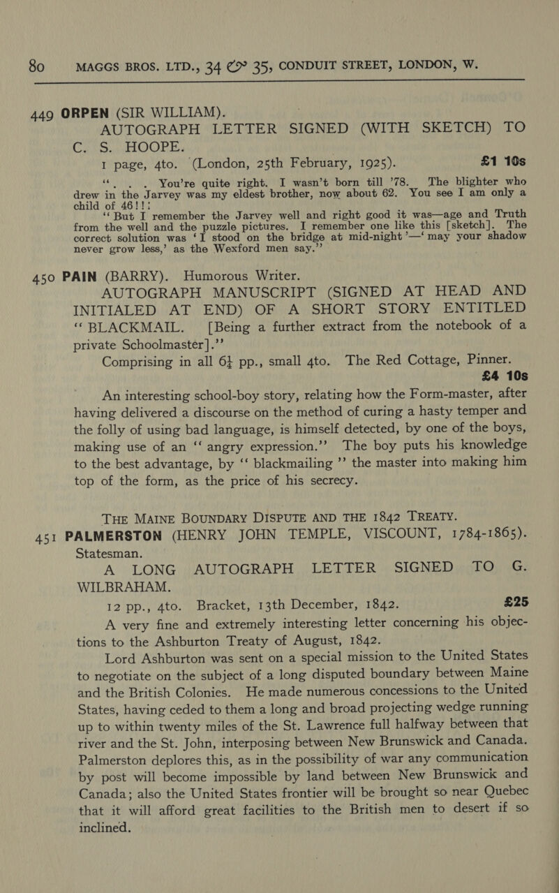  AUTOGRAPH LETTER SIGNED (WITH SKETCH) TO GAR pA S COL DY of I page, 4to. (London, 25th February, 1925). £1 10s “| -You’re quite right. I wasn’t born till ’78. The blighter who drew in the Jarvey was my eldest brother, now about 62. You see I am only a child of 46!!; ‘“But I remember the Jarvey well and right good it was—age and Truth from the well and the puzzle pictures. I remember one like this [sketch]. The correct solution was ‘1 stood on the bridge at mid-night ’—‘ may your shadow never grow less,’ as the Wexford men say.” AUTOGRAPH MANUSCRIPT (SIGNED AT HEAD AND INITIALED AT END) OF A SHORT STORY ENTITLED “BLACKMAIL. [Being a further extract from the notebook of a private Schoolmaster ].’’ Comprising in all 6} pp., small 4to. The Red Cottage, Pinner. £4 10s An interesting school-boy story, relating how the Form-master, after having delivered a discourse on the method of curing a hasty temper and the folly of using bad language, is himself detected, by one of the boys, making use of an ‘‘ angry expression.’”? The boy puts his knowledge to the best advantage, by ‘‘ blackmailing ’’ the master into making him top of the form, as the price of his secrecy. THE MAINE BOUNDARY DISPUTE AND THE 1842 TREATY. Statesman. A LONG | AUTOGRAPH (LETTER » SIGNED ighOi iG: WILBRAHAM. 12 pp., 4to. Bracket, 13th December, 1842. £25 A very fine and extremely interesting letter concerning his objec- tions to the Ashburton Treaty of August, 1842. Lord Ashburton was sent on a special mission to the United States to negotiate on the subject of a long disputed boundary between Maine and the British Colonies. He made numerous concessions to the United States, having ceded to them a long and broad projecting wedge running up to within twenty miles of the St. Lawrence full halfway between that river and the St. John, interposing between New Brunswick and Canada. Palmerston deplores this, as in the possibility of war any communication by post will become impossible by land between New Brunswick and Canada; also the United States frontier will be brought so near Quebec that it will afford great facilities to the British men to desert if so inclined. }