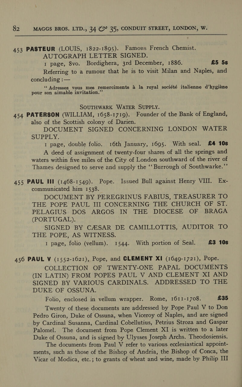  453 PASTEUR (LOUIS, 1822-1895). Famous French Chemist. AUTOGRAPH LETTER SIGNED. 1 page, 8vo. Bordighera, 3rd December, 1880. £5 5s Referring to a rumour that he is to visit Milan and Naples, and concluding :— ‘¢ Adressez vous mes remerciments a la royal société italienne d’hygiéene pour son aimable invitation.”’ SOUTHWARK WATER SUPPLY. 454 PATERSON (WILLIAM, 1658-1719). Founder of the Bank of England, also of the Scottish colony of Darien. DOCUMENT SIGNED CONCERNING LONDON WATER VB ad 5) bd fi 1 page, double folio. 16th January, 1695. With seal. £4 10s A deed of assignment of twenty-four shares of all the springs and waters within five miles of the City of London southward of the river of Thames designed to serve and supply the ‘‘ Burrough of Southwarke.’’ 455 PAUL Ill (1468-1549). Pope. Issued Bull against Henry VIII. Ex- communicated him 1538. DOCUMENT BY PEREGRINUS FABIUS, TREASURER TO THE POPE PAUL III CONCERNING THE CHURCH OF ST. PELAGIUS DOS ARGOS IN THE DIOCESE OF BRAGA (PORTUGAL). SIGNED BY C4SAR DE CAMILLOTTIS, AUDITOR TO THE POPE, AS WITNESS. 1 page, folio (vellum). 1544. With portion of Seal. £3 10s 456 PAUL V (1552-1621), Pope, and CLEMENT XI (1649-1721), Pope. COLLECTION OF TWENTY-ONE PAPAL DOCUMENTS (IN LATIN) FROM POPES PAUL V AND CLEMENT XI AND SIGNED BY VARIOUS CARDINALS. ADDRESSED TO THE DUKE OF OSSUNA. Folio, enclosed in vellum wrapper. Rome, 1611-1708. £35 Twenty of these documents are addressed by Pope Paul V to Don Pedro Giron, Duke of Ossuna, when Viceroy of Naples, and are signed by Cardinal Susanna, Cardinal Cobellutius, Petrius Stroza and Gaspar Palomel. The document from Pope Clement XI is written to a later Duke of Ossuna, and is signed by Ulysses Joseph Archs. Theodosiensis. The documents from Paul V refer to various ecclesiastical appoint- ments, such as those of the Bishop of Andria, the Bishop of Conca, the Vicar of Modica, etc.; to grants of wheat and wine, made by Philip III