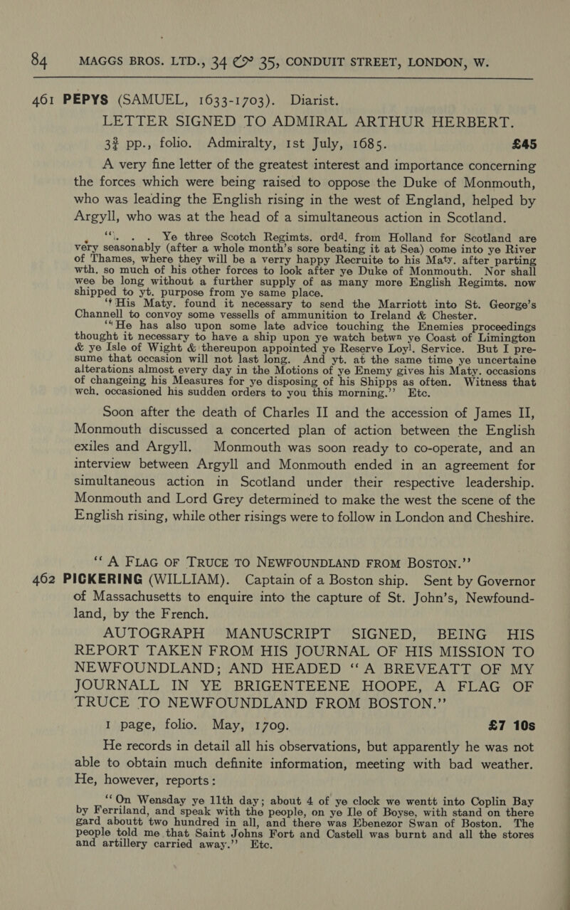  LETTER SIGNED TO ADMIRAL ARTHUR HERBERT. 3% pp., folio. Admiralty, 1st July, 1685. £45 A very fine letter of the greatest interest and importance concerning the forces which were being raised to oppose the Duke of Monmouth, who was leading the English rising in the west of England, helped by Argyll, who was at the head of a simultaneous action in Scotland. , i « .« Ye three Scotch Regimts. ord4. from Holland for Scotland are very seasonably (after a whole month’s sore beating it at Sea) come into ye River of Thames, where they will be a verry happy Recruite to his Maty. after parting wth. so much of his other forces to look after ye Duke of Monmouth. Nor shall wee be long without a further supply of as many more English Regimts. now shipped to yt. purpose from ye same place. ‘'His Maty. found it necessary to send the Marriott into St. George’s Channell to convoy some vessells of ammunition to Ireland &amp; Chester. ‘“He has also upon some late advice touching the Enemies proceedings thought it necessary to have a ship upon ye watch betw2 ye Coast of Limington &amp; ye Isle of Wight &amp; thereupon appointed ye Reserve Loy!. Service. But I pre- sume that occasion will not last long. And yt. at the same time ye uncertaine alterations almost every day in the Motions of ye Enemy gives his Maty. occasions of changeing his Measures for ye disposing of his Shipps as often. Witness that wch, occasioned his sudden orders to you this morning.’’ Etc. Soon after the death of Charles II and the accession of James II, Monmouth discussed a concerted plan of action between the English exiles and Argyll. Monmouth was soon ready to co-operate, and an interview between Argyll and Monmouth ended in an agreement for simultaneous action in Scotland under their respective leadership. Monmouth and Lord Grey determined to make the west the scene of the English rising, while other risings were to follow in London and Cheshire. ‘* A FLAG OF TRUCE TO NEWFOUNDLAND FROM BOSTON.”’ of Massachusetts to enquire into the capture of St. John’s, Newfound- land, by the French. AUTOGRAPH MANUSCRIPT SIGNED, BEING HIS REPORT TAKEN FROM HIS JOURNAL OF HIS MISSION TO NEWFOUNDLAND; AND HEADED ‘A BREVEATT OF MY JOURNALL IN YE BRIGENTEENE HOOPE, A FLAG OF TRUCE TO NEWFOUNDLAND FROM BOSTON.” I page, folio. May, 1709. £7 10s He records in detail all his observations, but apparently he was not able to obtain much definite information, meeting with bad weather. He, however, reports: ““On Wensday ye 11th day; about 4 of ye clock we wentt into Coplin Bay by Ferriland, and speak with the people, on ye Ile of Boyse, with stand on there gard aboutt two hundred in all, and there was Ebenezor Swan of Boston. The people told me that Saint Johns Fort and Castell was burnt and all the stores and artillery carried away.’’ Etc.