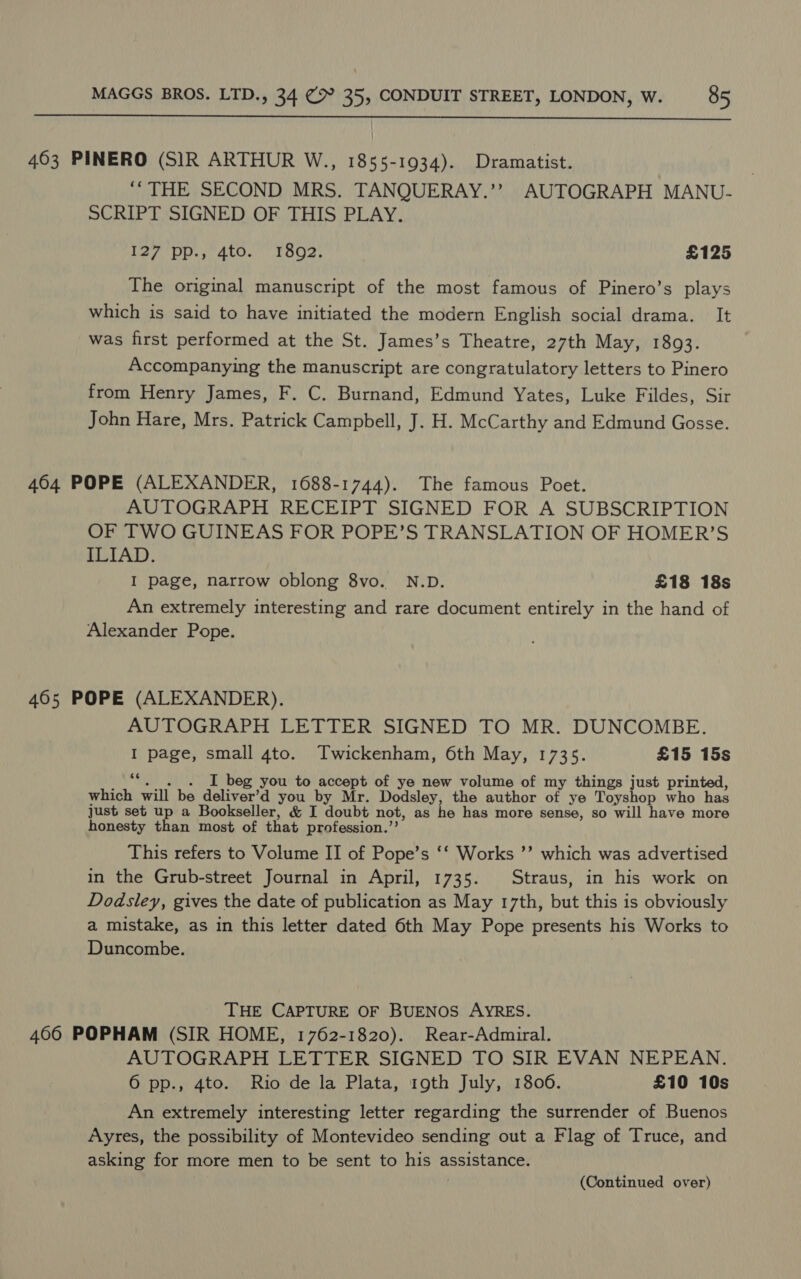  463 PINERO (SIR ARTHUR W., 1855-1934). Dramatist. ‘“THE SECOND MRS. TANQUERAY.’’ AUTOGRAPH MANU- SCRIPT SIGNED OF THIS PLAY. lay Dp. AtO. LOOe: £125 The original manuscript of the most famous of Pinero’s plays which is said to have initiated the modern English social drama. It was first performed at the St. James’s Theatre, 27th May, 1893. Accompanying the manuscript are congratulatory letters to Pinero from Henry James, F. C. Burnand, Edmund Yates, Luke Fildes, Sir John Hare, Mrs. Patrick Campbell, J. H. McCarthy and Edmund Gosse. 464 POPE (ALEXANDER, 1688-1744). The famous Poet. AUTOGRAPH RECEIPT SIGNED FOR A SUBSCRIPTION OF TWO GUINEAS FOR POPE’S TRANSLATION OF HOMER’S ILIAD. I page, narrow oblong 8vo. N.D. £18 18s An extremely interesting and rare document entirely in the hand of Alexander Pope. 405 POPE (ALEXANDER). AUTOGRAPH LETTER SIGNED TO MR. DUNCOMBE. I page, small 4to. Twickenham, 6th May, 1735. £15 15s 2 I beg you to accept of ye new volume of my things just printed, which will be dele’ you by Mr. Dodsley, the author of ye Toyshop who has just set up a Bookseller, &amp; I doubt not, as he has more sense, so will have more honesty than most of that profession.’’ This refers to Volume II of Pope’s ‘‘ Works ’’ which was advertised in the Grub-street Journal in April, 1735. Straus, in his work on Dodsley, gives the date of publication as May 17th, but this is obviously a mistake, as in this letter dated 6th May Pope presents his Works to Duncombe. THE CAPTURE OF BUENOS AYRES. 466 POPHAM (SIR HOME, 1762-1820). Rear-Admiral. AUTOGRAPH LETTER SIGNED TO SIR EVAN NEPEAN. 6 pp., 4to. Rio de la Plata, 19th July, 1806. £10 10s An extremely interesting letter regarding the surrender of Buenos Ayres, the possibility of Montevideo sending out a Flag of Truce, and asking for more men to be sent to his assistance. (Continued over)