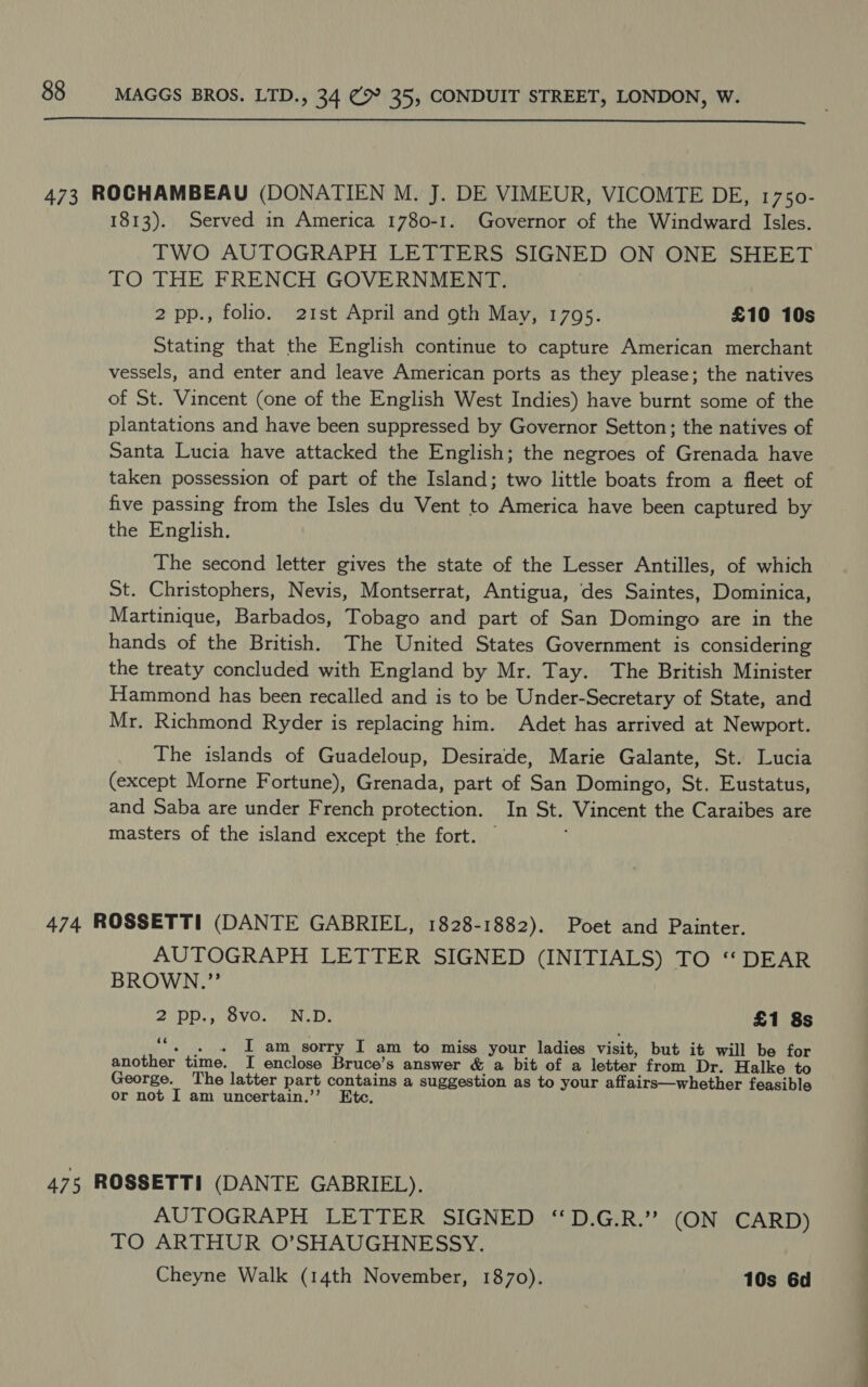  473 ROCHAMBEAU (DONATIEN M. J. DE VIMEUR, VICOMTE DE, 1750- 1813). Served in America 1780-1. Governor of the Windward Isles. TWO AUTOGRAPH LETTERS SIGNED ON ONE SHEET TO THE FRENCH GOVERNMENT. 2 pp., folio. 21st April and oth May, 1795. £10 10s Stating that the English continue to capture American merchant vessels, and enter and leave American ports as they please; the natives of St. Vincent (one of the English West Indies) have burnt some of the plantations and have been suppressed by Governor Setton; the natives of Santa Lucia have attacked the English; the negroes of Grenada have taken possession of part of the Island; two little boats from a fleet of five passing from the Isles du Vent to America have been captured by the English. The second letter gives the state of the Lesser Antilles, of which St. Christophers, Nevis, Montserrat, Antigua, des Saintes, Dominica, Martinique, Barbados, Tobago and part of San Domingo are in the hands of the British. The United States Government is considering the treaty concluded with England by Mr. Tay. The British Minister Hammond has been recalled and is to be Under-Secretary of State, and Mr. Richmond Ryder is replacing him. Adet has arrived at Newport. The islands of Guadeloup, Desirade, Marie Galante, St. Lucia (except Morne Fortune), Grenada, part of San Domingo, St. Eustatus, and Saba are under French protection. In St. Vincent the Caraibes are masters of the island except the fort. — 474. ROSSETTI (DANTE GABRIEL, 1828-1882). Poet and Painter. AUTOGRAPH LETTER SIGNED (INITIALS) TO “DEAR BROWN.”’ 2 PP., Ovo... 'N.D: £1 8s 4 I am sorry I am to miss your ladies visit, but it will be for another time. I enclose Bruce’s answer &amp; a bit of a letter from Dr. Halke to George. The latter part contains a suggestion as to your affairs—whether feasible or not I am uncertain.’”’ Ete. 475 ROSSETTI (DANTE GABRIEL). AUTOGRAPH LETTER SIGNED “D.G.R.’? (ON CARD) TO ARTHUR O’SHAUGHNESSY. Cheyne Walk (14th November, 1870). 10s 6d