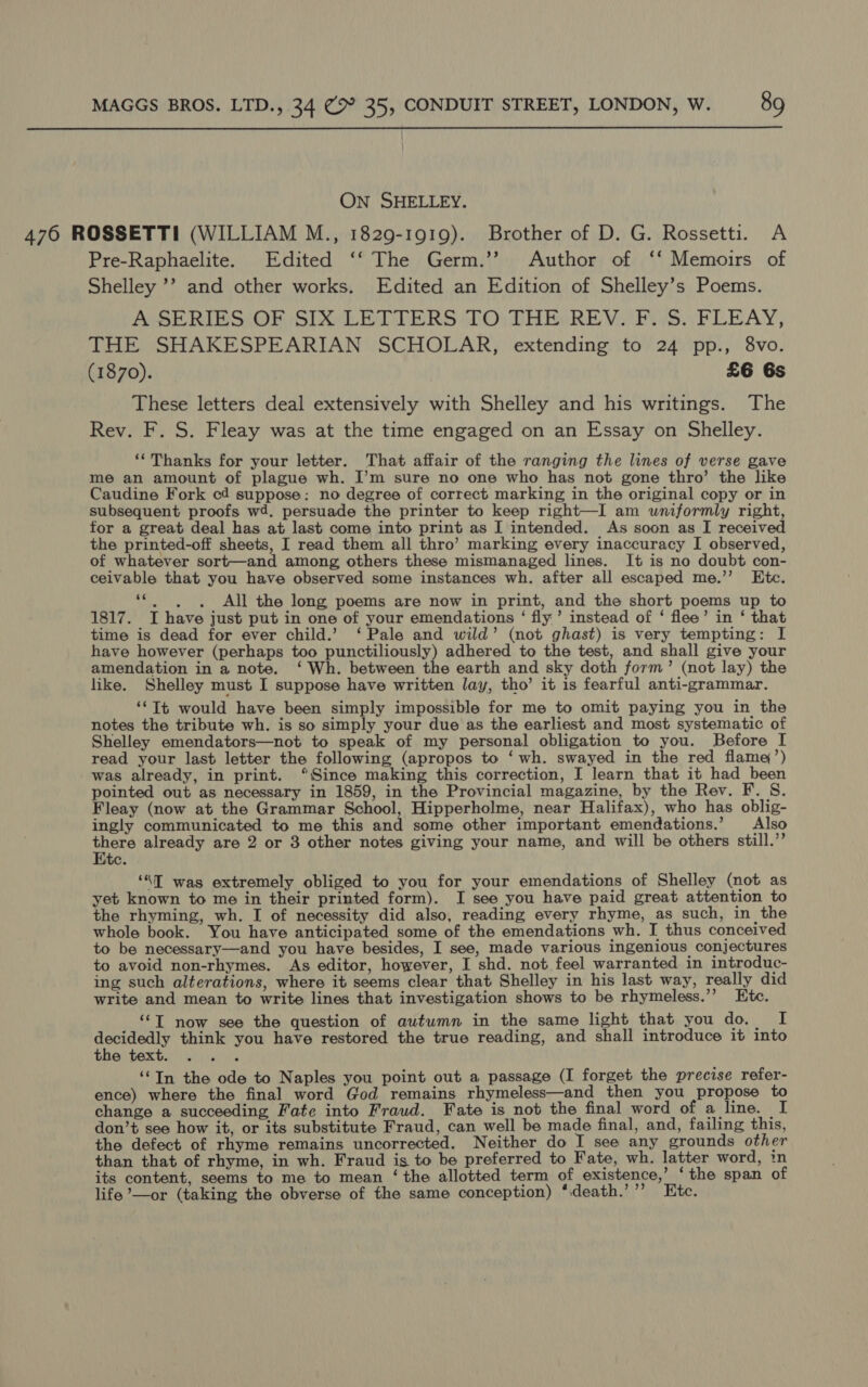  On SHELLEY. 476 ROSSETTI (WILLIAM M., 1829-1919). Brother of D. G. Rossetti. A Pre-Raphaelite. Edited ‘‘ The Germ.’’ Author of ‘‘ Memoirs of Shelley ’’ and other works. Edited an Edition of Shelley’s Poems. A SERIES OF SIX LETTERS JO: THE. REV.’ PS. FLEAY, THE SHAKESPEARIAN SCHOLAR, extending to 24 pp., 8vo. (1870). £6 6s These letters deal extensively with Shelley and his writings. The Rev. F. S. Fleay was at the time engaged on an Essay on Shelley. ‘“‘Thanks for your letter. That affair of the ranging the lines of verse gave me an amount of plague wh. I’m sure no one who has not gone thro’ the like Caudine Fork cd suppose: no degree of correct marking in the original copy or in subsequent proofs wd. persuade the printer to keep right—I am uniformly right, for a great deal has at last come into print as I intended. As soon as I received the printed-off sheets, I read them all thro’ marking every inaccuracy I observed, of whatever sort—and among others these mismanaged lines. It is no doubt con- ceivable that you have observed some instances wh. after all escaped me.’’ Etc. ‘“*. . , All the long poems are now in print, and the short poems up to 1817. I have just put in one of your emendations ‘ fly’ instead of ‘ flee’ in ‘ that time is dead for ever child.’ ‘Pale and wild’ (not ghast) is very tempting: I have however (perhaps too punctiliously) adhered to the test, and shall give your amendation in a note. ‘ Wh. between the earth and sky doth form’ (not lay) the like. Shelley must I suppose have written lay, tho’ it is fearful anti-grammar. ‘Tt would have been simply impossible for me to omit paying you in the notes the tribute wh. is so simply your due as the earliest and most systematic of Shelley emendators—not to speak of my personal obligation to you. Before I read your last letter the following (apropos to ‘wh. swayed in the red flame’) was already, in print. “Since making this correction, I learn that it had_been pointed out as necessary in 1859, in the Provincial magazine, by the Rev. F. S. Fleay (now at the Grammar School, Hipperholme, near Halifax), who has oblig- ingly communicated to me this and some other important emendations.’ Also there already are 2 or 3 other notes giving your name, and will be others still.’’ Etc. ‘“T was extremely obliged to you for your emendations of Shelley (not as yet known to me in their printed form). I see you have paid great attention to the rhyming, wh. I of necessity did also, reading every rhyme, as such, in the whole book. You have anticipated some of the emendations wh. I thus conceived to be necessary—and you have besides, I see, made various ingenious conjectures to avoid non-rhymes. As editor, however, I shd. not feel warranted in introduc- ing such alterations, where it seems clear that Shelley in his last way, really did write and mean to write lines that investigation shows to be rhymeless.’’ Etc. ‘‘T now see the question of autumn in the same light that you Or) ut decidedly think you have restored the true reading, and shall introduce it into EHe texte tives ‘“In the ode to Naples you point out a passage (I forget the precise refer- ence) where the final word God remains rhymeless—and then you propose to change a succeeding Fate into Fraud. Fate is not the final word of a line. I don’t see how it, or its substitute Fraud, can well be made final, and, failing this, the defect of rhyme remains uncorrected. Neither do I see any grounds other than that of rhyme, in wh. Fraud is to be preferred to Fate, wh. latter word, in its content, seems to me to mean ‘the allotted term of existence,’ ‘the span of life ’—or (taking the obverse of the same conception) ‘:death.’’’ Etc.