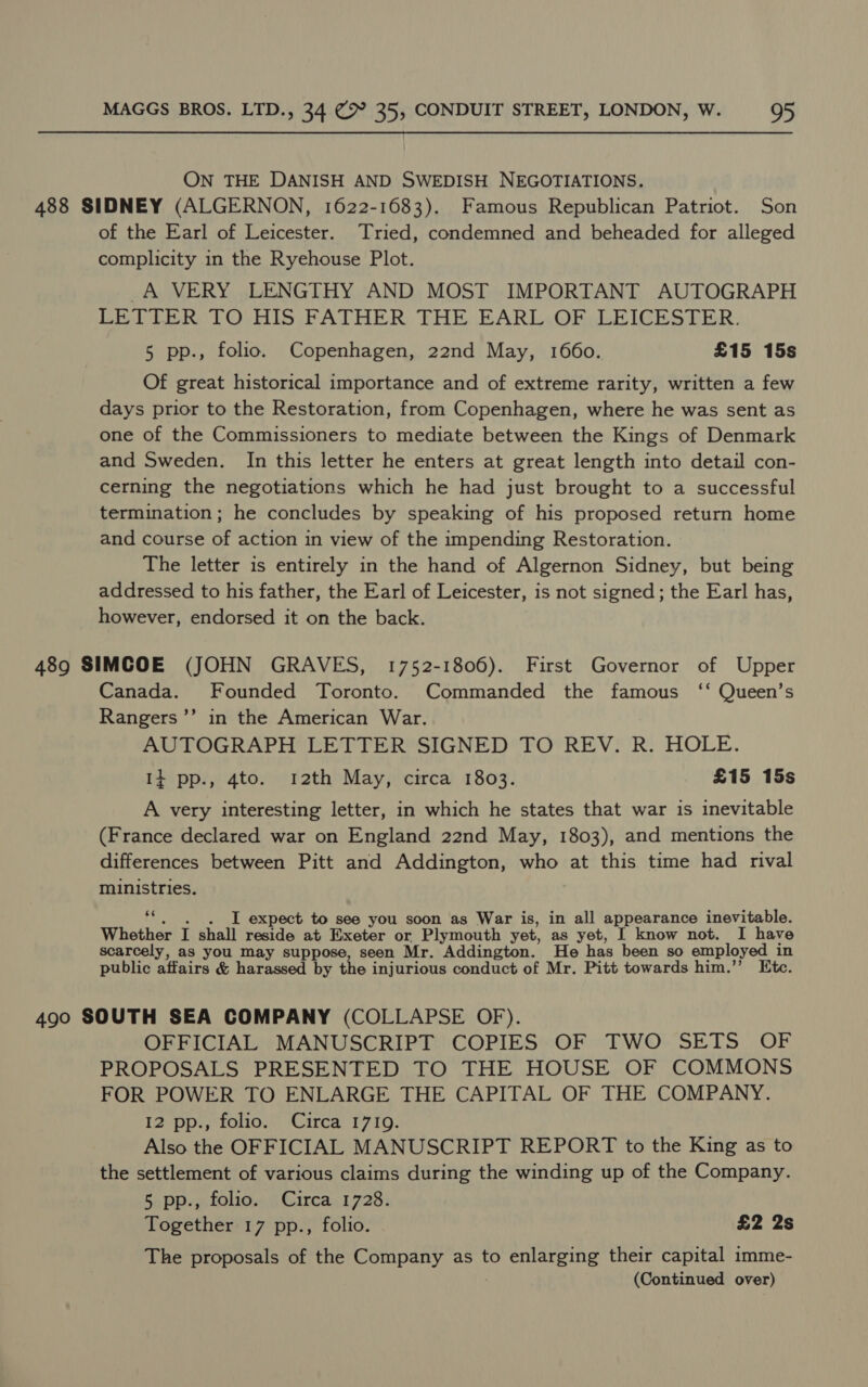 ON THE DANISH AND SWEDISH NEGOTIATIONS. 488 SIDNEY (ALGERNON, 1622-1683). Famous Republican Patriot. Son of the Earl of Leicester. Tried, condemned and beheaded for alleged complicity in the Ryehouse Plot. A VERY LENGTHY AND MOST IMPORTANT AUTOGRAPH LETTER TO HIS FATHER THE EARL: OF, LEICESTER. 5 pp., folio. Copenhagen, 22nd May, 1660. £15 15s Of great historical importance and of extreme rarity, written a few days prior to the Restoration, from Copenhagen, where he was sent as one of the Commissioners to mediate between the Kings of Denmark and Sweden. In this letter he enters at great length into detail con- cerning the negotiations which he had just brought to a successful termination; he concludes by speaking of his proposed return home and course of action in view of the impending Restoration. The letter is entirely in the hand of Algernon Sidney, but being addressed to his father, the Earl of Leicester, is not signed ; the Earl has, however, endorsed it on the back. 489 SIMCOE (JOHN GRAVES, 1752-1806). First Governor of Upper Canada. Founded Toronto. Commanded the famous ‘‘ Queen’s Rangers ’”’ in the American War. AUTOGRAPH LETTER SIGNED TO REV. R. HOLE. I+ pp., 4to. 12th May, circa 1803. £15 15s A very interesting letter, in which he states that war is inevitable (France declared war on England 22nd May, 1803), and mentions the differences between Pitt and Addington, who at this time had rival ministries. ‘“. . . I expect to see you soon as War is, in all appearance inevitable. Whether I shall reside at Exeter or Plymouth yet, as yet, I know not. I have scarcely, as you may suppose, seen Mr. Addington. He has been so employed in public affairs &amp; harassed by the injurious conduct of Mr. Pitt towards him.’’ Etc. 490 SOUTH SEA COMPANY (COLLAPSE OF). OFFICIAL MANUSCRIPT COPIES OF TWO SETS OF PROPOSALS PRESENTED TO THE HOUSE OF COMMONS FOR POWER TO ENLARGE THE CAPITAL OF THE COMPANY. 12 pp., folio. Circa 1719. Also the OFFICIAL MANUSCRIPT REPORT to the King as to the settlement of various claims during the winding up of the Company. 5 pp., folio. Circa 1728. Together 17 pp., folio. £2 2s The proposals of the Company as to enlarging their capital imme-