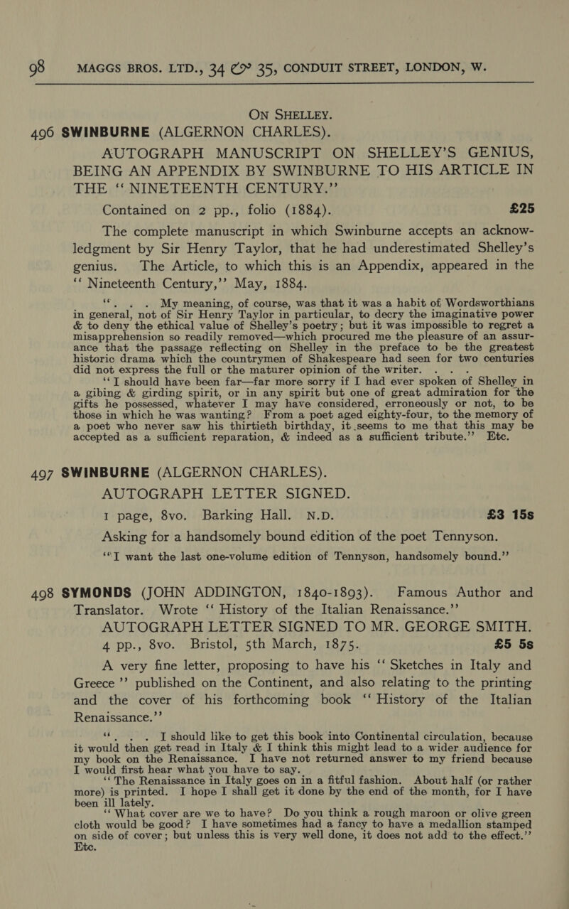  On SHELLEY. AUTOGRAPH MANUSCRIPT ON SHELLEY’S GENIUS, BEING AN APPENDIX BY SWINBURNE TO HIS ARTICLE IN THE ‘. NINETEENTH. CENTURY.” Contained on 2 pp., folio (1884). £25 The complete manuscript in which Swinburne accepts an acknow- ledgment by Sir Henry Taylor, that he had underestimated Shelley’s genius. The Article, to which this is an Appendix, appeared in the ‘“ Nineteenth Century,’’? May, 1884. ‘©... My meaning, of course, was that it was a habit of Wordsworthians in general, not of Sir Henry Taylor in particular, to decry the imaginative power &amp; to deny the ethical value of Shelley’s poetry; but it was impossible to regret a misapprehension so readily removed—which procured me the pleasure of an assur- ance that the passage reflecting on Shelley in the preface to be the greatest historic drama which the countrymen of Shakespeare had seen for two centuries did not express the full or the maturer opinion of the writer. . . . ‘¢T should have been far—far more sorry if I had ever spoken of Shelley in a gibing &amp; girding spirit, or in any spirit but one of great admiration for the gifts he possessed, whatever I may have considered, erroneously or not, to be those in which he was wanting? From a poet aged eighty-four, to the memory of a poet who never saw his thirtieth birthday, it.seems to me that this may be accepted as a sufficient reparation, &amp; indeed as a sufficient tribute.’”’ Etc. AUTOGRAPH LETTER SIGNED. I page, 8vo. Barking Hall. N.D. 3 £3 15s Asking for a handsomely bound edition of the poet Tennyson. ‘“T want the last one-volume edition of Tennyson, handsomely bound.’’ Translator. Wrote ‘‘ History of the Italian Renaissance.”’ AUTOGRAPH LETTER SIGNED TO MR. GEORGE SMITH. 4 pp., 8vo. Bristol, 5th March, 1875. £5 5s A very fine letter, proposing to have his ‘‘ Sketches in Italy and Greece ’’ published on the Continent, and also relating to the printing and the cover of his forthcoming book ‘‘ History of the Italian Renaissance.’’ ‘*. , =~. I should like to get this book into Continental circulation, because it would then get read in Italy &amp; I think this might lead to a wider audience for my book on the Renaissance. I have not returned answer to my friend because I would first hear what you have to say. ‘The Renaissance in Italy goes on in a fitful fashion. About half (or rather more) is printed. I hope I shall get it done by the end of the month, for I have been ill lately. ‘‘ What cover are we to have? Do you think a rough maroon or olive green cloth would be good? I have sometimes had a fancy to have a medallion stamped on side of cover; but unless this is very well done, it does not add to the effect.’’ Ete.