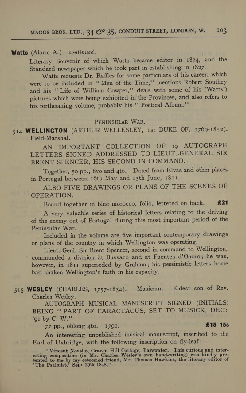 Watts (Alaric A.)—continued. Literary Souvenir of which Watts became editor in 1824, and the Standard newspaper which he took part in establishing in 1827. Watts requests Dr. Raffles for some particulars of his career, which were to be included in ‘“‘ Men of the Time,’’ mentions Robert Southey and his ‘‘ Life of William Cowper,’’ deals with some of his (Watts’) pictures which were being exhibited in the Provinces, and also refers to his forthcoming volume, probably his ‘‘ Poetical Album.”’ PENINSULAR WAR. 514 WELLINGTON (ARTHUR WELLESLEY, ist DUKE OF, 1769-1852). Field-Marshal. AN IMPORTANT COLLECTION OF 19 AUTOGRAPH LETTERS SIGNED ADDRESSED TO LIEUT.-GENERAL SIR BRENT SPENCER, HIS SECOND IN COMMAND. Together, 50 pp., 8vo and 4to. Dated from Elvas and other places in Portugal between 16th May and 13th June, 1811. ALSO FIVE DRAWINGS OR PLANS OF THE SCENES OF OPERATION. Bound together in blue morocco, folio, lettered on back. £21 A very valuable series of historical letters relating to the driving of the enemy out of Portugal during this most important period of the Peninsular War. Included in the volume are five important contemporary drawings or plans of the country in which Wellington was operating. Lieut.-Genl. Sir Brent Spencer, second in command to Wellington, commanded a division at Bussaco and at Fuentes d’Onoro; he was, however, in 1811 superseded by Graham; his pessimistic letters home had shaken Wellington’s faith in his capacity. 515 WESLEY (CHARLES, 1757-1834). Musician. Eldest son of Rev. Charles Wesley. AUTOGRAPH MUSICAL MANUSCRIPT SIGNED (INITIALS) BEING ‘“‘ PART OF CARACTACUS, SET TO MUSICK, DEC: *91 by C. W.”’ 77 pp., oblong 4to. 1791. £15 15s An interesting unpublished musical manuscript, inscribed to the Earl of Uxbridge, with the following inscription on fly-leaf :— _ “Vincent Novello, Craven Hill Cottage, Bayswater. This curious and inter- esting composition (in Mr. Charles Wesley’s own hand-writing) was kindly pre- sented to me by my esteemed friend, Mr. Thomas Hawkins, the literary editor of ‘The Psalmist,’ Sepr 29th 1848,”