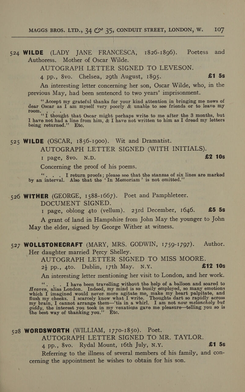  524 WILDE (LADY JANE FRANCESCA, 1826-1896). Poetess and Authoress. Mother of Oscar Wilde. AUTOGRAPH LETTER SIGNED TO LEVESON. 4 pp., 8vo. Chelsea, 29th August, 1895. £1 5s An interesting letter concerning her son, Oscar Wilde, who, in the previous May, had been sentenced to two years’ imprisonment. ‘* Accept my grateful thanks for your kind attention in bringing me news of dear Oscar as I am myself very poorly &amp; unable to see friends or to leave my WOOTIgiGsn ss ‘“‘T thought that Oscar might perhaps write to me after the 3 months, but I have not had a line from him, &amp; I have not written to him as I dread my letters being returned.’”’ Etc. 525 WILDE (OSCAR, 1856-1900). Wit and Dramatist. AUTOGRAPH LETTER SIGNED (WITH INITIALS). I page, 8vo. N.D. £2 10s Concerning the proof of his poems. ““, . . I return proofs; please see that the stanzas of six lines are marked by an interval. Also that the ‘In Memoriam’ is not omitted.”’ 526 WITHER (GEORGE, 1588-1667). Poet and Pamphleteer. DOCUMENT SIGNED. I page, oblong 4to (vellum). 23rd December, 1646. £5 5s A grant of land in Hampshire from John May the younger to John May the elder, signed by George Wither at witness. 527 WOLLSTONECRAFT (MARY, MRS. GODWIN, 1759-1797). Author. Her daughter married Percy Shelley. AUTOGRAPH LETTER SIGNED TO MISS MOORE. 24 pp., 4to. Dublin, 17th May. N.Y. £12 10s An interesting letter mentioning her visit to London, and her work. “; |) «IT have been travelling without the help of a balloon and soared to Heaven, alias London. Indeed, my mind is so busily employed, so many emotions which I imagined would never more agitate me, make my heart palpitate, and flush my cheeks. I scarcely know what I write. Thoughts dart so rapidly across my brain, I cannot arrange them—’tis in a whirl. I am not now melancholy but giddy, the interest you took in my vexations gave me pleasure—telling you so is the best way of thanking you.’’ Etc. 528 WORDSWORTH (WILLIAM, 1770-1850). Poet. AUTOGRAPH LETTER SIGNED TO MR. TAYLOR. 4 pp., 8vo. Rydal Mount, 16th July, N.y. £1 5s Referring to the illness of several members of his family, and con- cerning the appointment he wishes to obtain for his son.