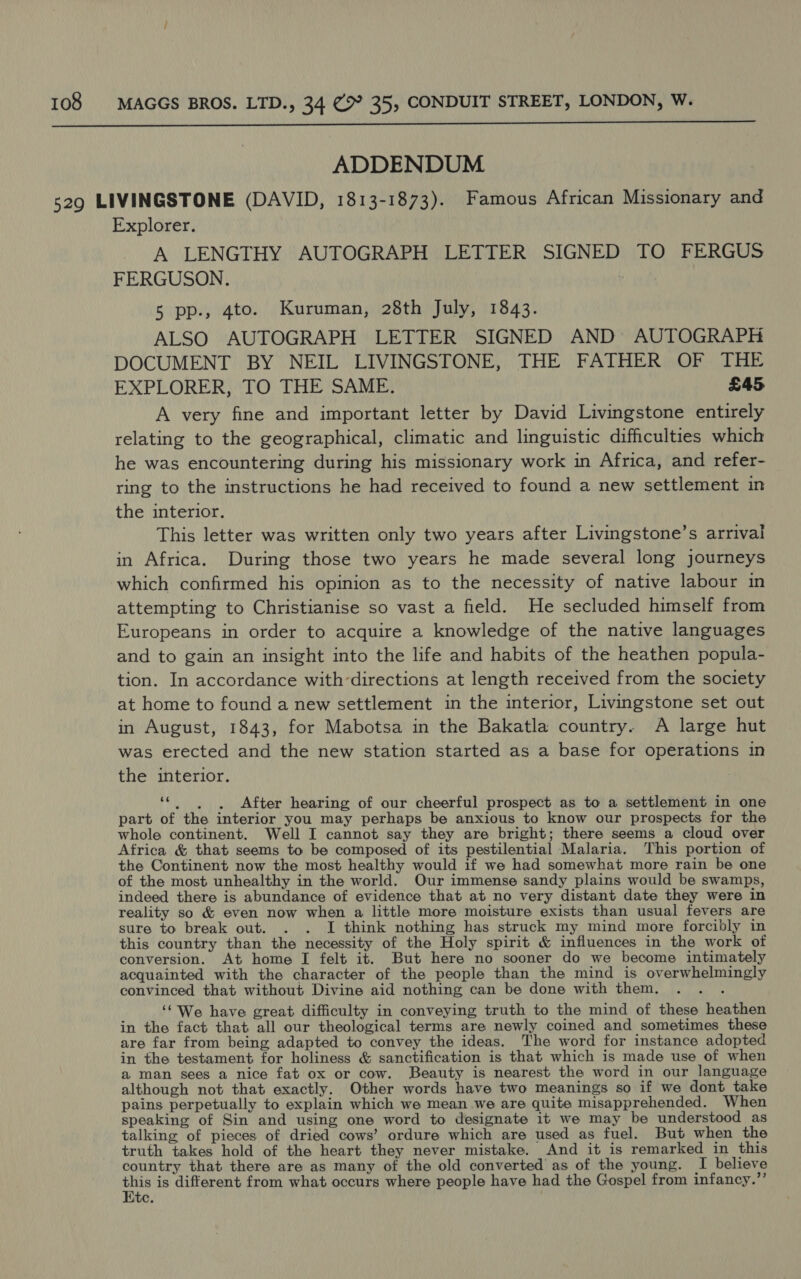  ADDENDUM 529 LIVINGSTONE (DAVID, 1813-1873). Famous African Missionary and Explorer. A LENGTHY AUTOGRAPH LETTER SIGNED TO FERGUS FERGUSON. ; 5 pp., 4to. Kuruman, 28th July, 1843. ALSO AUTOGRAPH LETTER SIGNED AND’ AUTOGRAPH DOCUMENT BY NEIL LIVINGSTONE, THE FATHER OF THE EXPLORER, TO THE SAME. £45 A very fine and important letter by David Livingstone entirely relating to the geographical, climatic and linguistic difficulties which he was encountering during his missionary work in Africa, and refer- ring to the instructions he had received to found a new settlement in the interior. This letter was written only two years after Livingstone’s arrival in Africa. During those two years he made several long journeys which confirmed his opinion as to the necessity of native labour in attempting to Christianise so vast a field. He secluded himself from Europeans in order to acquire a knowledge of the native languages and to gain an insight into the life and habits of the heathen popula- tion. In accordance with-directions at length received from the society at home to found a new settlement in the interior, Livingstone set out in August, 1843, for Mabotsa in the Bakatla country. A large hut was erected and the new station started as a base for operations in the interior. 66 visa After hearing of our cheerful prospect as to a settlement in one part of the interior you may perhaps be anxious to know our prospects for the whole continent. Well I cannot say they are bright; there seems a cloud over Africa &amp; that seems to be composed of its pestilential Malaria. This portion of the Continent now the most healthy would if we had somewhat more rain be one of the most unhealthy in the world. Our immense sandy plains would be swamps, indeed there is abundance of evidence that at no very distant date they were in reality so &amp; even now when a little more moisture exists than usual fevers are sure to break out. . . I think nothing has struck my mind more forcibly in this country than the necessity of the Holy spirit &amp; influences in the work of conversion. At home I felt it. But here no sooner do we become intimately acquainted with the character of the people than the mind is overwhelmingly convinced that without Divine aid nothing can be done with them. : ‘‘ We have great difficulty in conveying truth to the mind of these heathen in the fact that all our theological terms are newly coined and sometimes these are far from being adapted to convey the ideas. The word for instance adopted in the testament for holiness &amp; sanctification is that which is made use of when a man sees a nice fat ox or cow. Beauty is nearest the word in our language although not that exactly. Other words have two meanings so if we dont take pains perpetually to explain which we mean we are quite misapprehended. When speaking of Sin and using one word to designate it we may be understood as talking of pieces of dried cows’ ordure which are used as fuel. But when the truth takes hold of the heart they never mistake. And it is remarked in this country that there are as many of the old converted as of the young. I believe ae is different from what occurs where people have had the Gospel from infancy.’’ tC,