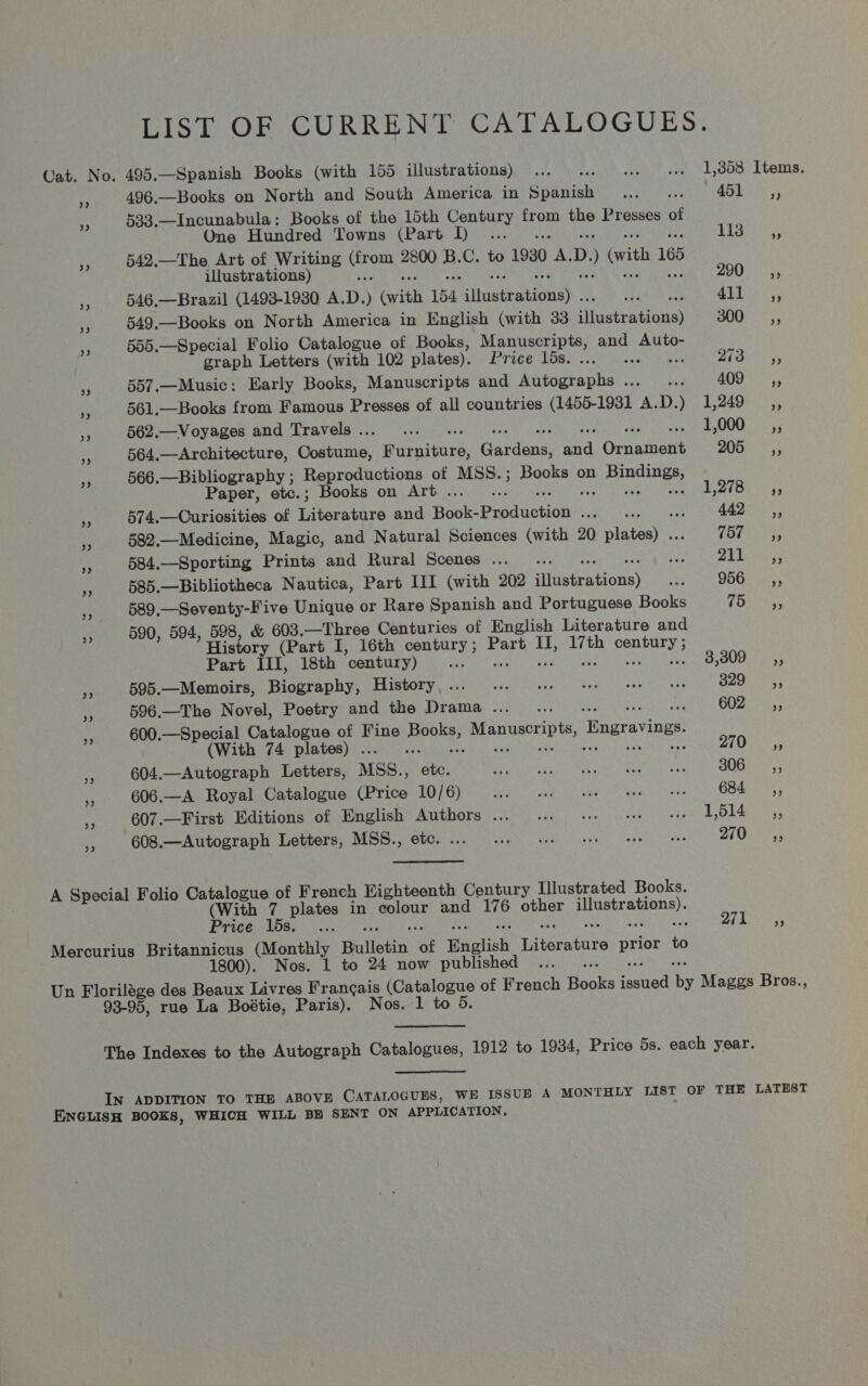 LIST OF CURRENT CATALOGUES. Cat. No. 495.—Spanish Books (with 155 illustrations) ... ... « 1,358 Items. e 496.—Books on North and South America in pil iwaanie’ a4 451 ,, -f 533. apne pct Books of the 15th Century from the Presses of One Hundred Towns (Part I)... . Riasiits i 542.—The Art of Writing “roth 2800 ie C. to 1930 A. D. ) (vith 165 illustrations) : BO 25 5 546.—Brazil (1493-1930 A.D. ) (with 154 sjidattationss. S 29 ae 549.—Books on North America in English (with 33 Hraaieationks Mes 555.—Special Folio Catalogue of Books, Manuscripts, and Auto- graph Letters (with 102 plates). Brivevtosiioit wee. BRS. 'ss a 557.—Music: Early Books, Manuscripts and Autographs... ... 409. ,, Pf 561.—Books from Famous Presses of all countries (1455-1981 A.D.) 1,249 _,, i 562.—Voyages and Travels . oth 1,000 _ ,, 564.—Architecture, Coabame, eats, Gardent. ea Ord nincne ya ane 566.—Bibliography ; Reproductions of MSS. ; Books on PR ra i Paper, etc.; Books on Art . ; IP yi aoe a 574.—Curiosities of Tieratare and Heat Paatastion bar aa ee AR “§ 582.—Medicine, Magic, and Natural Sciences (with 20 Sie eeahes (157 gaa . 584.—Sporting Prints and Rural Scenes ... S ZAMS 5s fe 585.—Bibliotheca Nautica, Part III (with 202 TGeerAticne} Leroy SEC as 589,—Seventy-Five Unique or Rare Spanish and Portuguese Books (oar 590, 594, 598, &amp; 603. —Three Centuries of English Literature and % Histo ry (Part I, 16th century; Part IT, 17th century ; Part III, 18th century) at RE eos sere: &gt; Dinar Y 595.—Memoirs, Biography, History ... ... e11 see eee oe bia! Biase * 596.—The Novel, Poetry and the Drama... . Gees: “i 600.—Special Catalogue of Fine Bones Manuscripts Engraving. (With 74 plates) . an ed ve) 55 *y 604.—Autograph Letters, MSS., ont Pea iarah amacecet ean tun! 6 a3 B0GHe&gt;,; e 606.—A Royal Catalogue (Price 10/6) Rihana ete MC aa et ons 684 __,, &lt; 607.—First Editions of English Authors ... ... +61 eee oe E614 3 608.—Autograph Letters, MSS., etc. ... 6. eee tee eee tee 270 —=Cés, A Special Folio Catalogue of French Eighteenth Century Illustrated Books. (With 7 plates in rene and 176 meee Taunt Price lds. ... 7A ame Mercurius Britannicus (Monthly Bulletin ‘of English iene Brot i 1800). Nos. 1 to 24 now published Un Florilage des Beaux Livres Frangais neu of French pete ahs by Maggs Bros., 93-95, rue La Boétie, Paris). Nos. 1 to 5. The Indexes to the Autograph Catalogues, 1912 to 1934, Price 5s. each year. IN ADDITION TO THE ABOVE CATALOGUES, WE ISSUE A MONTHLY LIST OF THE LATEST ENGLISH BOOKS, WHICH WILL BH SENT ON APPLICATION,