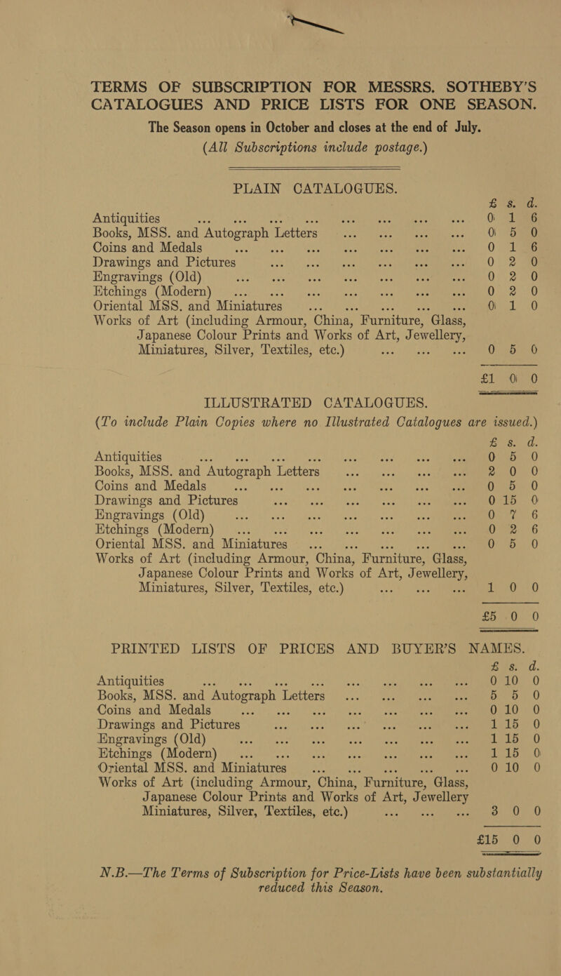 my TERMS OF SUBSCRIPTION FOR MESSRS. SOTHEBY’S CATALOGUES AND PRICE LISTS FOR ONE SEASON. The Season opens in October and closes at the end of July. (All Subscriptions include postage.)  PLAIN CATALOGUES.  £8. d. Antiquities es jeg hs take Geo. |) One Books, MSS. and Autograph L oe ee eee hee oo: UL Coins and Medals - ea 0 ae Drawings and Pictures Whe te oie iene ee eerste 0) Loca Engravings (Old) ee ey Eo Nea ills ee att ee aL) © 9 20 SR Ktchings (Modern)... 05210 Oriental MSS. and Miniatures . Or ele 0 Works of Art (including Armour, China, “Furniture, ‘Glass, Japanese Colour Prints and Works of Art, J owellery, Miniatures, Silver, Textiles, etc.) me MERC SLE ie) ILLUSTRATED CATALOGUES. (To wclude Plain Copies where no Illustrated Catalogues are issued.) B60 Antiquities as 0 5 0 Books, MSS. and Autograph I Letters 2.0 0 Coins and Medals ote) Apes: tes ie ann eee Drawings and Pictures Were rare he RE Engravings (Old) Damon 6 Etchings (Modern) Oe 6 Oriental MSS. and Miniatures 0 5 0 Works of Art (including Armour, China, Furniture, Glass, Japanese Colour Prints and Works of Art) owellery Miniatures, Silver, Textiles, etc.) Ay Rc ia | £5 -0 0 PRINTED LISTS OF PRICES AND BUYER'S NAMES. Bis. d. Antiquities woes’: splane hee eee mama tae =) Books, MSS. and Autograph 1 Letters... |) Saas 1.0 Coins and Medals Lie rE Py ys APE UA Drawings and Pictures wee eee 5. sac Se eee ee Engravings (Old) Pr Tr eh Et Etchings (Modern) ... CITE Sc Ee Oriental MSS. and Miniatures... 010 0 Works of Art (including Armour, China, Furniture, ‘Glass, Japanese Colour Prints and Works of Artoad ewellery Miniatures, Silver, Textiles, etc.) ae 5 £15 0 0  N.B.—The Terms of Subscription for Price-I1sts have been substantially reduced this Season.