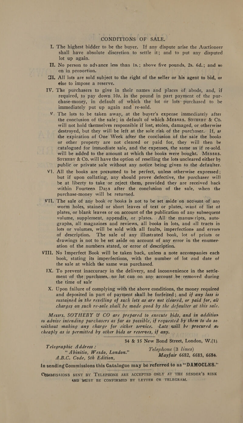 CONDITIONS OF SALE. I. The highest bidder to be the buyer. If any dispute arise the Auctioneer shall have absolute discretion to settle it; and to put any disputed lot up again. II. No person to advance less than 1s.; above five pounds, 2s. 6d.; and so cn in proportion. C31, All lots are sold subject to the right of the seller or his agent to bid, or else to impose a reserve. IV. The purchasers to give in their names and places of abode, and, if required, to pay down 10s. in the pound in part payment of the pur- chase-money, in default of which the lot or lots~purchased to be immediately put up again and re-sold. Y. The lots to be taken away, at the buyer’s expense immediately after the conclusion of the sale; in default of which Messrs. SornHesy &amp; Co. will not hold themselves responsible if lost, stolen, damaged, or otherwise destroyed, but they will»be left at the sole risk of the purchaser.. If, at the expiration of One Week after the conclusion of the sale the books or other property are not cleared or paid for, they will then be catalogued for imniediate sale, and the expenses, the same as if re-sold. will be added to the amount at which the books were bought. . MEssrs. SoTHEBY &amp; Co. will have the option of reselling the lots uncleared either by public or private sale without any notice being given to the defaulter. Vi. All the books are presumed to be perfect, unless otherwise expressed ; but if upon collating, any should prove defective, the purchaser wil) be at liberty to take-or reject them, provided they are received back within Fourteen Days after the conclusion of the sale, when the purchase-money will be returned. VII. The sale of any book or books is not to be set aside on account of any worm holes, stained or short leaves of text or plates, want of fist of plates, or blank leaves or on account of the publication of any subsequent volume, supplement, appendix, or plates. . All the: manuscripts, auto- graphs, all magazines and reviews, all books in lots, and «all tracts in lots or volumes, will be sold with all faults, imperfections and errors of description. ‘The sale of any illustrated book, lot of prints or drawings is not to be set aside on account of any error in the enumer- ation of. the numbers stated, or error of description. VIII. No Imperfect Book will be taken back, unless a note accompanies each book, stating its imperfections, with the number of lot and date of the sale at which the same was purchased. 1X. To prevent inaccuracy in the delivery, and inconvenience in the settle- ment ‘of the: purchases, no lot can.on any account be removed during the time of sale ; X. Upon failure of complying with the above conditions, the money required and deposited in part of payment shall be forfeited; and if any loss 13 sustained in the reselling of such lots as are not cleared, or paid for, al/ charges on such re-sale shall be made good by the defaulter at this sale.   Messrs. SOTHEBY &amp; CO are prepared to execute bids, and in addition to advise intending purchasers as far as possible, if requested by them to do so. without making any charge for either service. Lots will be procured as cheaply as is permitted by other bids or reserves, if any. 34 &amp; 35 New Bond Street, London, W.(1). Telegraphic Address: V'elephone (3 lines) “ Abinitio, Wesdo, London.” , A.B.C. Code, 5th Edition, Mayfair 6682, 6683, 6684. In sending Commissions this Catalogue may be referred to as ‘“‘DAMOCLES.”   ComMMISSIONS SENT BY TELEPHONE ARE ACCEPTED ONLY AT THE SENDER’S RISK 4ND ‘MUST BE CONFIRMED BY LETTER CR TELEGRAM.