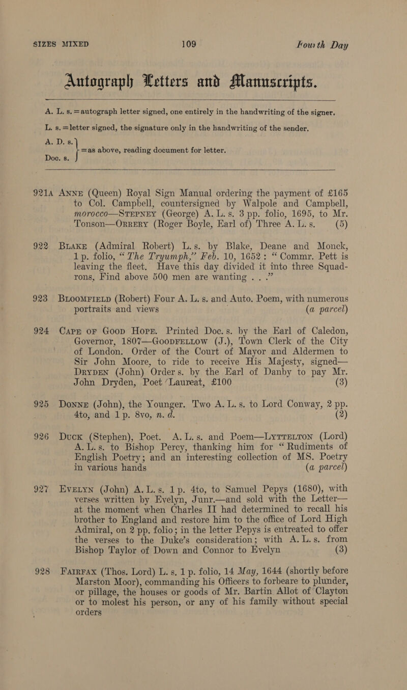 Autograph Letters and Manuscripts.     A. L. s, =autograph letter signed, one entirely in the handwriting of the signer. L. s.=letter signed, the signature only in the handwriting of the sender, ADs. | xa above, reading document for letter. Doe. s. § 9214 ANNE (Queen) Royal Sign Manual ordering the payment of £165 to Col. Campbell, countersigned by Walpole and Campbell, morocco—STEPNEY (George) A. L.s. 3 pp. folio, 1695, to Mr. Tonson—OrRERY (Roger Boyle, Earl of) Three A. L.s. (5) 922 Brake (Admiral Robert) L.s. by Blake, Deane and Monck, 1p. folio, “ The Tryumph,” Feb. 10, 1652: “ Commr. Pett is leaving the fleet. Have this day divided it into three Squad- rons, Find above 500 men are wanting... .” 923 BuLooMFieLp (Robert) Four A. L. s. and Auto. Poem, with numerous portraits and views (a parcel) 924 Capp oF Goop Hopr. Printed Doc.s. by the Earl of Caledon, Governor, 1807—GoopFELLow (J.), Town Clerk of the City of London. Order of the Court of Mayor and Aldermen to Sir John Moore, to ride to receive His Majesty, signed— DryDEN (John) Orders. by the Earl of Danby to pay Mr. John Dryden, Poet “Laureat, £100 (3) 925 Donne (John), the Younger. Two A. L.s. to Lord Conway, 2 pp. | 4to, and 1p. 8vo, n. d. ener) 926 Duck (Stephen), Poet. A.L.s. and Poem—Lyrretron (Lord) A.L.s. to Bishop Percy, thanking him for “ Rudiments of English Poetry; and an interesting collection of MS. Poetry in various hands (a parcel) 927 Evetyn (John) A.L.s. 1p. 4to, to Samuel Pepys (1680), with verses written by Evelyn, Junr.—and sold with the Letter— at the moment when Charles II had determined to recall his brother to England and restore him to the office of Lord High Admiral, on 2 pp. folio; in the letter Pepys is entreated to offer the verses to the Duke’s consideration; with A. L.s. from Bishop Taylor of Down and Connor to Evelyn (3) 928 Fartrrax (Thos. Lord) L. s. 1p. folio, 14 May, 1644 (shortly before Marston Moor), commanding his Officers to forbeare to plunder, or pillage, the houses or goods of Mr. Bartin Allot of Clayton or to molest his person, or any of his family without special orders