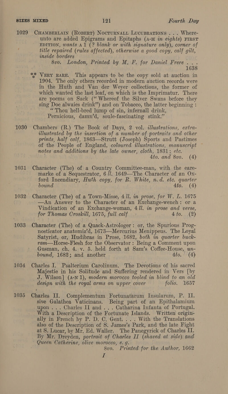 1029 1030 1031 1032 1033 1034 1035 CHAMBERLAIN (RoBeRT) Nocrurnaty Lucusrations ... Where- unto are added Epigrams and Epitaphs (A-H im eights) FIRST EDITION, wants A1 (? blank or with signature only), corner of title repaired (rules affected), otherwise a good copy, calf UES inside borders 8vo. London, Printed by M. F. for Daniel Frere. . . 1638 1904, The only others recorded in modern auction records were in the Huth and Van der Weyer collections, the former of which wanted the last leaf, on which is the Imprimatur. There are poems on Sack (“ Whereof the Silver Swans before they sing Doe alwaies drink”) and on Tobacco, the latter beginning : “Thou hell-bred lump of sin, infernall drink, Pernicious, damn’d, soule-fascinating stink.” Chambers (R.) The Book of Days, 2 vol. illustrations, extra- illustrated by the insertion of a number of portraits and other prints, half calf, 1863—Strutt (Joseph) Sports and Pastimes of the People of England, coloured illustrations, manuscript motes and additions bY the late owner, cloth, 1831; ete. 4to. and 8vo. (4) Character (The) of a Country Committee-man, with the eare- marke of a Sequestrator, 6 1/. 1649—The. Character of an Ox- ford Incendiary, Huth copy, for R. White, n.d. etc. quarter bound Ato. (4) Character (The) of a Town-Misse, 4 ll. in prose, for W. L. 1675 —An Answer to the Character of an Exchange-wench: or a Vindication of an Exchange-woman, 4 J//. in prose and verse, for Thomas Croskul, 1675, full calf — - 4to. (2) Character (The) of a Quack-Astrologer: or, the Spurious Prog- nosticator anatomiz’d, 1673—Mercurius Menippeus. The Loyal Satyrist, or, Hudibras in Prose, 1682, both in quarter buck- ram—Horse-Flesh for the Observator : Being a Comment upon Gusman, ch. 4. v. 5. held forth at Sam’s Coffee-House, un- bound, 1682; and another Ato.- (4) Charles I. Psalterium Carolinum. The Devotions of his sacred Majestie in his Solitude and Suffering rendered in Vers [by _J. Wilson] (A-N 1), modern morocco tooled in blind to an old design with the royal arms on upper cover folio. 165% Charles IJ. Complementum Fortunatarum Insularum, P. II. sive Galathea Vaticinans. Being part of an Hpithalamium upon... Charles II and... Catharina Infanta of Portugal. With a Description of the Te aca Islands. Written origin- ally in French by P. D. C. Gent. With the Translations also of the Description of 8: James’s “Park, and the late Fight at S. Lucar, by Mr. Ed. Waller. The Panegyrick of Charles II. By Mr. Dreyden, portrait of Charles II (shaved at side) and — Queen Catherine, olive morocco, e. g. 8vo. Printed for the Author, 1662