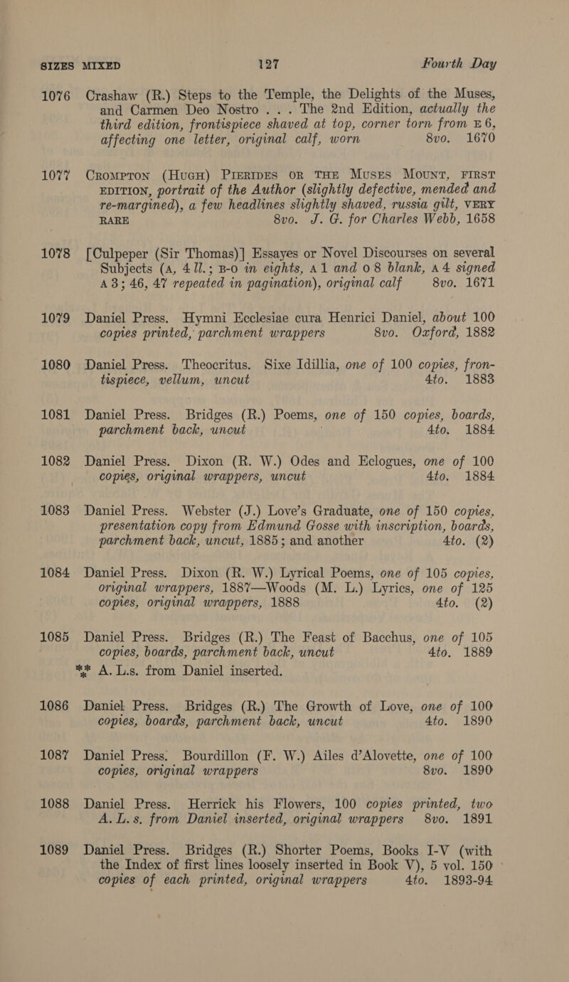 1076 Crashaw (R.) Steps to the Temple, the Delights of the Muses, and Carmen Deo Nostro ... The 2nd Edition, actually the third edition, frontispiece shaved at top, corner torn from E6, affecting one letter, original calf, worn 8vo. 1670 107% Crompron (HucH) Prertipes or THE Muses Mount, First EDITION, portrait of the Author (slightly defective, mended and re-margined), a few headlines slightly shaved, russia gilt, VERY RARE 8vo. J. G. for Charles Webb, 1658 1078 [Culpeper (Sir Thomas)] Essayes or Novel Discourses on several Subjects (a, 41l.; B-o in eights, A1 and 08 blank, a4 signed A 3; 46, 47 repeated in pagination), original calf 8vo. 1671 1079 Daniel Press. Hymni Ecclesiae cura Henrici Daniel, about 100 copies printed, parchment wrappers 8vo. Oxford, 1882 1080 Daniel Press. Theocritus. Sixe Idillia, one of 100 comes, fron- tismece, vellum, uncut 4to. 1883 1081 Daniel Press. Bridges (R.) Poems, one of 150 copies, boards, parchment back, uncut } 4to. 1884 1082 Daniel Press. Dixon (R. W.) Odes and Hclogues, one of 100 copies, original wrappers, uncut 4to. 1884 1083 Daniel Press. Webster (J.) Love’s Graduate, one of 150 comes, presentation copy from Edmund Gosse with inscription, boards, parchment back, uncut, 1885; and another Ato. (2) 1084 Daniel Press. Dixon (R. W.) Lyrical Poems, one of 105 copies, original wrappers, 188%7—Woods (M. L.) Lyrics, one of 125 copies, original wrappers, 1888 4to. (2) 1085 Daniel Press. Bridges (R.) The Feast of Bacchus, one of 105 copies, boards, parchment back, uncut 4to. 1889 ** A.L.s. from Daniel inserted. 1086 Daniel Press. Bridges (R.) The Growth of Love, one of 100 copies, boards, parchment back, uncut 4to. 1890 108% Daniel Press. Bourdillon (F. W.) Ailes d’Alovette, one of 100 copies, original wrappers 8v0. 1890 1088 Daniel Press. Herrick his Flowers, 100 copies printed, two A. L.s. from Daniel inserted, original wrappers 8vo. 1891 1089 Daniel Press. Bridges (R.) Shorter Poems, Books I-V (with the Index of first lines loosely inserted in Book V), 5 vol. 150 ° copies of each printed, original wrappers 4to. 1893-94