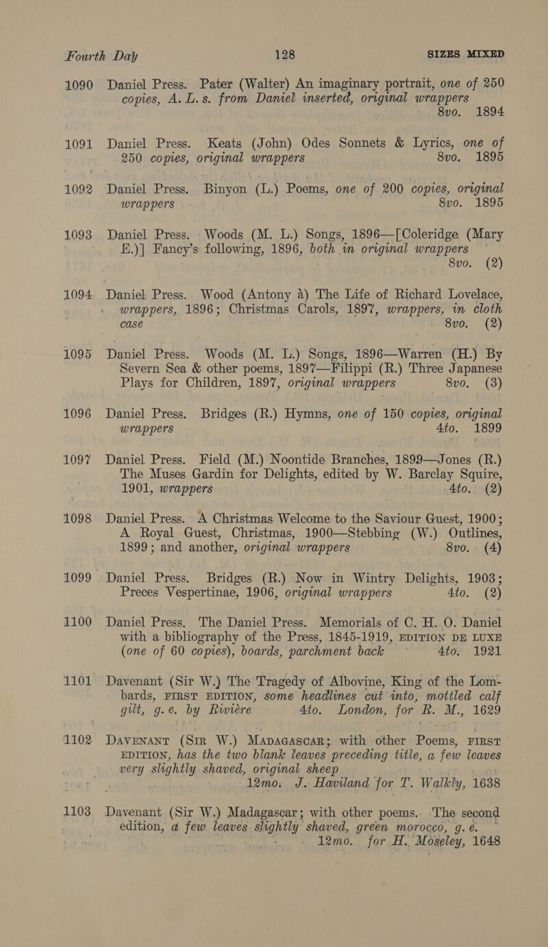 1090 1091 1092 1093 1094 1095 1096 1097 1098 1103 Daniel Press. Pater (Walter) An imaginary portrait, one of 250 copies, A. L.s. from Daniel inserted, original wrappers 8v0. 1894 Daniel Press. Keats (John) Odes Sonnets &amp; Lyrics, one of 250 copes, Rei er Ona 8vo. 1895 ea Bie iat (L.) ees one of 200 copies, original wrappers . 8vo. 1895 Daniel Press. Woods (M. L.) Songs, 1896—[Coleridge (Mary E.)] Fancy's following, 1896, aye mM praia wrappers ° | 8v0. (2) Daniel: Press.. Wood (Antony 4) The Life of Richard Lovelace, wrappers, 1896; Christmas Carols, 1897, ag IE in. cloth case 8vo. (2) Daniel Press. Woods (M. L.) Songs, 1896—Warren (H.) By Severn Sea &amp; other poems, 1897—-Filippi (R.) Three Japanese Plays for Children, 1897, original wrappers 8vo, (38) Daniel Press. Bridges (R.) Hymns, one of 150 copies, original wrappers 4to. 1899 Daniel Press. Field (M.) Noontide Branches, 1899—Jones (R.) The Muses Gardin for Delights, edited by W. Barclay Squire, 1901, wrappers | |. Ato. (2) Daniel Press.: A Christmas Welcome to the Saviour Guest, 1900; A Royal Guest, Christmas, 1900—Stebbing (W.) Outlines, 1899; and another, original wrappers ~ 8vo.. (4) Daniel Press. Bridges (R.) Now in Wintry Delights, 1903; Preces Vespertinae, 1906, PR ee BT Aas 4to. (2) Daniel Press. The Daniel Pree Memorials of C. i. A Dame with a bibliography of the Press, 1845-1919, EDITION DE LUXE (one of 60 coptes), boards, parchment back 4to. 1921 Davenant (Sir W.) The Tragedy of Albovine, King of the Lom- bards, FIRST EDITION, some headlines cut into, mottled calf gilt, g. é. by Rivvrere 4to. London, for i. M., 1629 DAVENANT (Sir W.) MApAGasoar; with other Past FIRST EDITION, has the two blank leaves preceding title, a few leaves 12mo: J. Haviland for T. Walkly, 1638 Davenant (Sir W.) Madagascar; with other poems.. The second edition, a few leaves. slightly shaved, green morocco, g. € é. 7 } 12mo. 107 aft. . Moseley, 1648