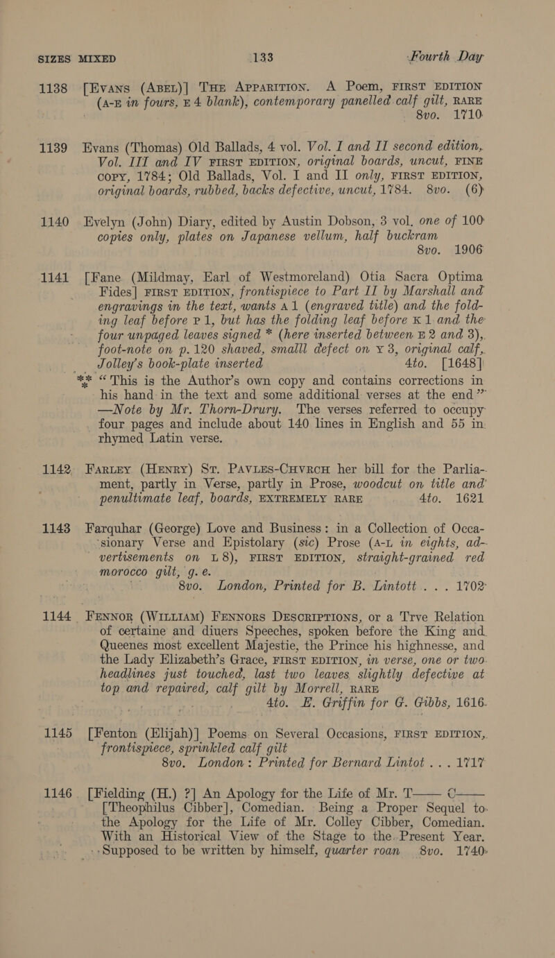 1138 [Evans (ApEL)| THe Apparition. A Poem, FIRST EDITION (FE in fours, E4 blank), contemporary panelled. calf gilt, RARE meso; 1710: 1139 Evans (Thomas) Old Ballads, 4 vol. Vol. I and II second edition, Vol. III and IV First EDITION, original boards, uncut, FINE copy, 1784; Old Ballads, Vol. I and II only, FIRST EDITION, original boards, rubbed, backs defective, uncut, 1784. 8vo. (6) 1140 Evelyn (J: ohn) Diary, edited by Austin Dobson, 3 vol, one of 100 copies only, plates on Japanese vellum, half buckram 8vo. 1906 1141 [Fane (Mildmay, Earl of Westmoreland) Otia Sacra Optima Fides] FIRST EDITION, frontispiece to Part II by Marshall and engravings in the text, wants Al (engraved title) and the fold- ing leaf before P 1, but has the folding leaf before K1.and the four unpaged leaves signed * (here wnserted between E 2 and 3),. foot-note on p.120 shaved, smalll defect on x 3, original calf. Jolley’s book-plate inserted 4to. [1648] ** “This is the Author’s own copy and contains corrections in his hand: in the text and some additional: verses at the end” —Note by Mr. Thorn-Drury. The verses referred to occupy _ four pages and include about 140 lines in English and 55 in. rhymed Latin verse. 1142, Fartey (Henry) St. Pavies-Cuvrcu her bill for the Parlia- ment, partly in Verse, partly in Prose, woodcut on title and’ penultimate leaf, boards, EXTREMELY RARE 4to. 1621 1148 Farquhar (George) Love and Business: in a Collection of Occa- ‘sionary Verse and Epistolary (sic) Prose (A-L in eights, ad- — vertisements on U8), FIRST EDITION, straight-grained red morocco gut, g. e. | 8v0. London, Printed for B. Lintott.. . . 1702 1144 FEnNNor (Wi~LIAM) FENNors DEscRIPTIONS, or a Trve Relation of certaine and diuers Speeches, spoken before the King and. Queenes most excellent Majestie, the Prince his highnesse, and the Lady Elizabeth’s Grace, FIRST EDITION, in verse, one or two. headlines just touched, last two leaves slightly defective at top and me calf gilt by Morrell, RARE . 4to. LE. Griffin for G. Gibbs, 1616. 1145 [Fenton Faia Poems on Several Occasions, FIRST EDITION, 7 frontismece, sprinkled calf gilt 8vo. London: Printed for Bernard Lanter. « LIF   1146. [Fielding (H.) ?] An Apology for the Life of Mr. T [Theophilus Cibber], Comedian. Being a Proper Sequel to. the Apology for the Life of Mr. Colley Cibber, Comedian. With an Historical View of the Stage to the.Present Year. _-- Supposed to be written by himself, quarter roan 8vo. 1740: