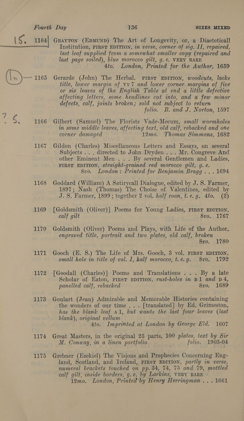 1166 1168 1169 1170 wel 1172 1173 1174 1175 Institution, FIRST EDITION, in verse, corner of sig. II, repaired, last leaf supplied from a somewhat smaller copy (repaired and last page sowed), blue morocco gilt, g. e. VERY RARE 4to. London, Printed for the Author, 1659 Gerarde (John) The Herbal. First EDITION, woodcuts, lacks title, lower margin of Vv 7 and lower corner.margins of fwe or sia leaves of the English Table at end a little defective affecting letters, some headlines cut into, and a few minor defects, calf, joints broken; sold not subject to return folio. B. and J. Norton, 1597 Gilbert (Samuel) The Florists Vade-Mecum, small wormholes im some middle leaves, affecting text, old calf, rebacked and one corner damaged 12mo. Thomas Simmons, 1682 Gildon (Charles) Miscellaneous Letters and Essays, on several ' Subjects .. . directed to John Dryden ... Mr. Congreve And other Eminent Men ... By several Gentlemen and Ladies, FIRST EDITION, straight-grained red morocco gilt, g. e. 8vo. London: Printed for Benjamin Bragg .. . 1694 Goddard (William) A Satirycall Dialogue, edited by J. S. Farmer, 1897; Nash (Thomas) The Choise of Valentines, edited by J. S. Farmer, 1899; together 2 vol. half roan, t.e.g. 4to. (2) [Goldsmith (Oliver)] Poems for Young Ladies, FIRST EDITION, calf gilt ade 8vo. 1767 Goldsmith (Oliver) Poems and Plays, with Life of the Author, engraved title, portrait and two OES old calf, broken 8vo. 1780 Gooch (EZ. 8.) The Life of Mrs. Gooch, 3 vol. FIRST EDITION, small hole im title of vol. I, half morocco, t.e.g. 8vo. 1792 [Goodall (Charles)] Poems and Translations . . . By a late Scholar of Eaton, FIRST EDITION, rust-holes in B1 and D4, panelled calf, rebacked a 1689 Goulart (Jean) Admirable and Mettiérable Histories containing the wonders of our time .. . [translated] by Ed. Grimeston, has the blank leaf a1, but ‘wants thé last four leaves (last blank), original vellum | 4to. Imprinted at London by George Eld. 1607 Great Masters, in the original 25 parts, 100 plates, text by Sir M. Conway, in a linen portfolio. | folio. 1903-04 Grebner (Ezekiel) The Visions and Prophecies Concerning Eng- land, Scotland, and Ireland, FIRST EDITION, partly in verse, numeral brackets touched on pp. 34, 74, 75 and 79, mottled calf gilt, inside borders, g.e. by Larkins, VERY RARE *: