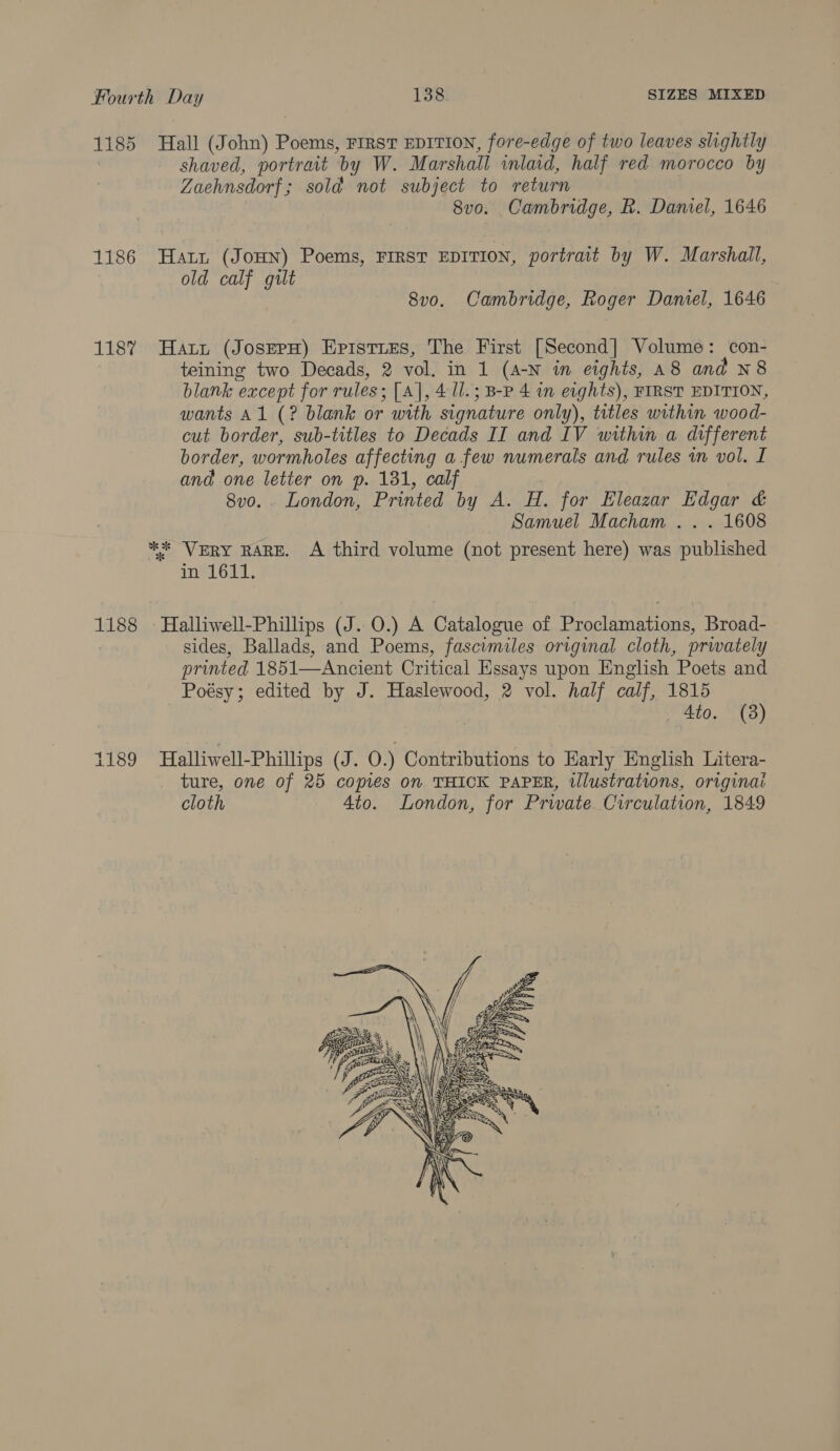 1185 Hall (John) Poems, First EDITION, fore-edge of two leaves slightly shaved, portratt by W. Marshall inlaid, half red morocco by Zaehnsdorf ; sold not subject to return 8vo. Cambridge, R. Daniel, 1646 1186 Hatni (JoHN) Poems, FIRST EDITION, portrait by W. Marshall, old calf gilt 8v0. Cambridge, Roger Daniel, 1646 1187 Hatt (JosepH) Episties, The First [Second] Volume: con- teining two Decads, 2 vol, in 1 (a-N in eights, A8 and N8 blank except for rules : [A], 4 U.; B-P 4 in eights), FIRST EDITION, wants Al (? blank or with signature only), titles within wood- cut border, sub-titles to Decads II and IV within a different border, wormholes affecting afew numerals and rules in vol. I and one letter on p. 181, calf 8vo. . London, Printed by A. H. for Eleazar Edgar &amp; Samuel Macham . . . 1608 ** VERY RARE. A third volume (not present here) was mnbliehed ined 647, 1188 Halliwell-Phillips (J. 0.) A Catalogue of pean Nee eS Broad- sides, Ballads, and Poems, fascimiles original cloth, privately printed 1851—Ancient Critical Essays upon English Poets and Poésy; edited by J. Haslewood, 2 vol. half calf, 1815 _ Ato. (8) 1189 Halliwell-Phillips (J. 0.) Contributions to Early English Litera- ture, one of 25 copies on. THICK PAPER, illustrations, origina: cloth 4to. London, for Private Circulation, 1849 
