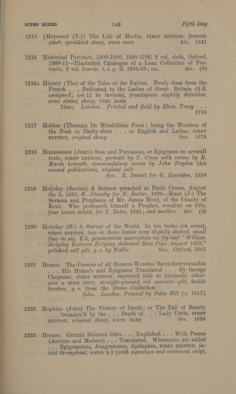 he ee eee eee 1215 [Heywood (T.)] The Life of Merlin, First EpITIoN, frontis- piece, sprinkled sheep, FINE COPY Ato. 1641 1216 Historical Portraits, 1400-1600, 1600-1700, 2 vol. cloth, Oxford, 1909-11—Illustrated Catalogue of a Loan Collection of Por- traits, 2 vol. boards, t. e. g. vb. 1904-05; ete. 4to. (6) French . . . Dedicated to the Ladies of Great- Britain (2 Ul. unsigned; A-G11 in twelves), frontispiece slightly defectwe, some stains, sheep, VERY RARE 12mo. London. Printed and Sold by Eben. Tracy... 1716 1217 Hobbes (Thomas) De Mirabilibus Pecci: being the Wonders of the Peak in Darby-shire . . . in English and Latine, FIRST EDITION, original sheep 8vo. 1678 1218 HoppEspon (Jonn) Sion and Parnassus, or Epigrams on severall texts, FIRST EDITION, portrait by T. Cross with verses by fh. Marsh beneath, commendatory verses by John Dryden (his second publication), original calf 1219 Holyday (Barten) A Sermon preached at Pauls Crosse, August ee the 5, 1623, W. Stansby for N. Butter, 1626—Hunt (J.) The Sermon and Prophecie of Mr. James Hvnt, of the County of Kent. Who professeth himself a Prophet, woodcut on title, _ four leaves inlaid, for T. Bates, 1641; and another 4to. (3) 1220 Holyday (B.) A Survey of the World. In ten books (in verse), FIRST EDITION, two or three leaves very slightly shaved, small flaw in sig. E83, presentation inscription on fly-leaf “ William “Holyday Kathren Holyday dederunt Rico Page August 1663,” polished calf gilt, g.e. by Wallis 8vo. Oxford, 1661 1221 Homer. Thé Crowne of all Homers Worckes Batrachomyomachia | _. .. His. Hymn’s and Epigrams Translated . . . By George Chapman, FIRST EDITION, engraved title in facsimile, other- wise a FINE copy, straight-grained red morocco gilt, inside borders, g.e. from the Dunn Collection - folio. London, Printed by John Bul [c. 1613] 1222 Hopkins (John) The Victory of Death; or The Fall of Beauty | _. . Occasion’d by the ... Death of . . . Lady Cutts, rirst EDITION, original sheep, worn, RARE ovo... “1698 1223 Horace. Certain Selected Odes... Englished ... With Poems (Antient and Modern) ... Translated. Whereunto are added ... Epigrammes, Anagrammes, Hpitaphes, FIRST EDITION, tm- laid throughout, wants B1 (with signature and ornament only),