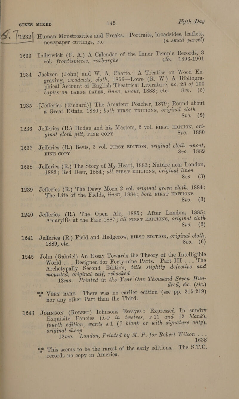 1233 1234 1235 1237 1238 1239 1240 1241 1242 12438 Human Monstrosities and Freaks. Portraits, broadsides, leaflets, newspaper cuttings, ete (a small parcel) Inderwick (F. A.) A Calendar of the Inner Temple Records, 3 vol. frontispieces, roxburghe 4to. 1896-1901 Jackson (John) and W. A. Chatto. A Treatise on Wood En- eraving, woodcuts, cloth, 1856—Lowe (R. W.) A Bibliogra- phical Account of English Theatrical Literature, no. 28 of 100 copies 0% LARGE PAPER, linen, uncut, 1888; etc. 8vo. (5) [Jefferies (Richard)|] The Amateur Poacher, 1879; Round about a Great Estate, 1880; both FIRST EDITIONS, original cloth 8v0. (2) Jefferies (R.) Hodge and his Masters, 2 yol. FIRST EDITION, ori- ginal cloth gilt, FINE COPY | | 8vo. 1880 Jefferies (R.) Bevis, 3 vol. FIRST EDITION, original cloth, uncut, FINE COPY 8v0. 1882 Jefferies (R.) The Story of My Heart, 1883 ; Nature near London, 1883; Red Deer, 1884; a// FIRST EDITIONS, original linen 8vo. (3) Jefferies (R.) The Dewy Morn 2 vol. original green cloth, 1884; The Life of the Fields, linen, 1884; both FIRST EDITIONS 8vo. (3) Jefferies (R.) The Open Air, 1885; After London, 1885; Amaryllis at the Fair 1887; al/ FIRST EDITIONS, original cloth 8vo. (3) Jefferies (R.) Field and Hedgerow, FIRST EDITION, original cloth, 1889, ete. | 8vo. (6) John (Gabriel) An Essay Towards the Theory of the Intelligible World . . . Designed for Forty-nine Parts. Part lide Ee Archetypally Second Edition, title slightly defective and mounted, original calf, rebacked 12mo. Printed in the Year One Thousand Seven Hun- | dred, &amp;c. (stc.) ** Very RARE. There was no earlier edition (see pp. 215-219) nor any other Part than the Third. JoHNson (Roserr) Iohnsons Essayes : Expressed In sundry Exquisite Fancies (A-F im_ twelves, F1l and 12 blank), fourth edition, wants al (? blank or with signature only), original sheep — 12mo. London, Printed by M.'P. for Robert Wilson .. . 1638 records no copy in America.