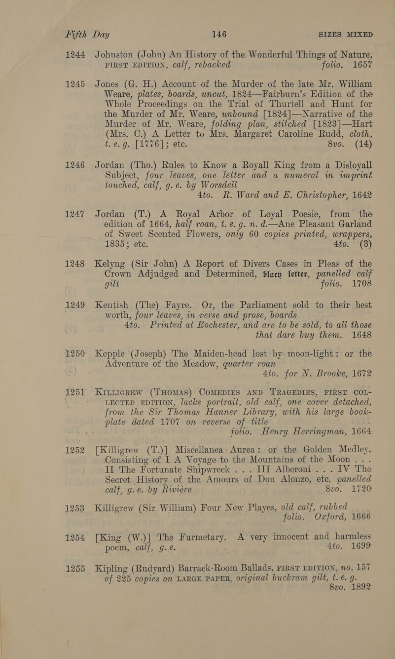 1244 1245 1246 1247 1248 1249 1250 1251 1252 12538 1254 1255 Johnston (John) An History of the Wonderful Things of Nature, FIRST EDITION, calf, rebacked folio. 1657 Jones (G. H.) Account of the Murder of the late Mr. William Weare, plates, boards, uncut, 1824—Fairburn’s Edition of the Whole Proceedings on the Trial of Thurtell and Hunt for the Murder of Mr. Weare, unbound [1824]|]—Narrative of the Murder of Mr. Weare, folding plan, stitched [1823 ]|—Hart (Mirs...C)}.. As Betier to Mrs. Margaret Caroline Rudd, cloth, ty é: Osa{ 1076s “ete, 8v0. (14) Jordan (Tho.) Rules to Know a Royall King from a Disloyall Subject, four leaves, one letter and a numeral m imprint touched, calf, g.e. by Worsdell 4to. R. Ward and EL. Christopher, 1642 Jordan (T.) A Royal Arbor of Loyal Poesie, from the edition of 1664, half roan, t. e.g. n. d—Ane Pleasant Garland of Sweet Scented Flowers, only 60 copies printed, wrappers, 18353 ete. 4to. (8) Kelyng (Sir John) A Report of Divers Cases in Pleas of the Crown Adjudged and Determined, Slack fetter, panelled calf gilt folio. 1708 Kentish (The) Fayre. Or, the Parliament sold to their best worth, four leaves, in verse and prose, boards Ato. Printed at Rochester, and are to be sold, to all those that dare buy them. 1648 Kepple (Joseph) ‘The Maiden-head lost by: moon-light : or the Adventure of the Meadow, quarter roan 4to. for N. Brooke, 1672 KILLIGREW (THOMAS) COMEDIES AND TRAGEDIES, FIRST COI- LECTED EDITION, lacks portrait, old calf, one cover detached, from the Sir Thomas Hanner Inbrary, with his large book- plate dated 170% on reverse of title folto. Henry Herringman, 1664 (Killigrew (T. )] Miscellanea Aurea: or the Golden Medley. Consisting of I A Voyage to the Mountains of the Moon... Il The Fortunate Shipwreck . III Alberoni... IV The Secret History of the Amours of Don Alonzo, ete. panelled calf, g.e. by Rwiere | we anno. L720 Killigrew (Sir William) Four New Playes, old calf, rubbed . folio. Oxford, 1666 [King (W.)] The er ieait A very innocent and harmless poem, calf, g..é. | 4to. 1699 Kipling (Rudyard) Barrack-Room Ballads, FIRST EDITION, no. 157 of 225 copies on LARGE PAPER, original buckram gilt, te. g. 8vo. 1892