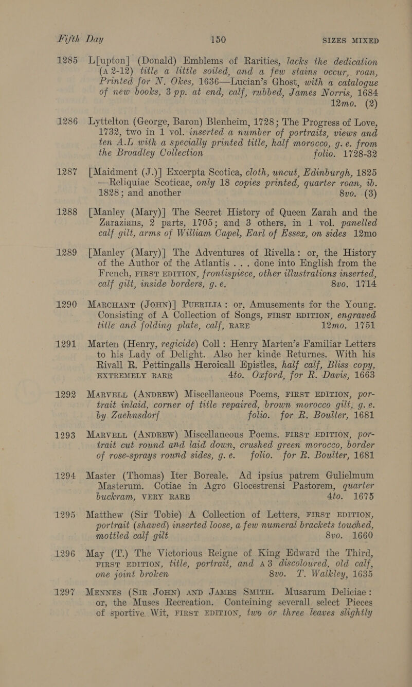 1285 1287 1288 1289 1290 1291 1292 1293 1294 1297 L[upton] (Donald) Emblems of Rarities, lacks the dedication (A 2-12) title a little soiled, and a few stains occur, roan, Printed for N. Okes, 1636—Lucian’s Ghost, with a catalogue of new books, 3 pp. at end, calf, rubbed, James Norris, 1684 12mo. (2) Lyttelton (George, Baron) Blenheim, 1728; The Progress of Love, 1732, two in 1 vol. inserted a number of portraits, views and ten A.L with a specially printed title, half morocco, g. e. from the Broadley Collection folio. 1728-32 [Maidment (J.)] Excerpta Scotica, cloth, uncut, Edinburgh, 1825 —Reliquiae Scoticae, only 18 copies printed, quarter roan, 1b. 1828; and another 8vo. (3) [Manley (Mary)] The Secret History of Queen Zarah and the Zarazians, 2 parts, 1705; and 3 others, in 1 vol. panelled calf gilt, arms of William Capel, Earl of Essex, on sides 12mo [Manley (Mary)] The Adventures of Rivella: or, the History of the Author of the Atlantis . . . done into English from the French, FIRST EDITION, frontispiece, other wlustrations inserted, calf gilt, inside borders, g. e. 8vo, 1714 MarcHAnt (JOHN)| PUERILIA: or, Amusements for the Young. Consisting of A Collection of Songs, FIRST EDITION, engraved title and folding plate, calf, RARE . 12mo. 1751 Marten (Henry, regicide) Coll: Henry Marten’s Familiar Letters to his Lady of Delight.. Also her kinde Returnes. With his Rivall R. Pettingalls Heroicall Epistles, half calf, Bliss copy, EXTREMELY RARE 4to. Oxford, for R. Davis, 1663 MarvELL (ANDREW) Miscellaneous Poems, FIRST EDITION, por- trait inlaid, corner of title repaired, brown morocco gilt, gq. e. by Zaehnsdorf folio. for R. Boulter, 1681 Marvett (ANDREW) Miscellaneous Poems. FIRST EDITION, por- trait cut round and lad down, crushed green morocco, border of rose-sprays round sides, g.e. folo. for R. Boulter, 1681 Master (Thomas) Iter Boreale. Ad ipsius patrem Gulielmum Masterum. Cotiae in Agro Glocestrensi Pastorem, quarter buckram, VERY RARE 4to. 1673 Matthew (Sir Tobie) A Collection of Letters, FIRST EDITION, portrait (shaved) wnserted loose, a few numeral brackets touched, mottled calf gult 8vo. 1660 May (T.) The Victorious Reigne of King Edward the Third, FIRST EDITION, title, portrait, and A8 discoloured, old calf, one jot broken 8vo. T. Walkley, 1635 Mennes (Sir JOHN) AND JAMES SMITH. Musarum Deliciae : or, the Muses Recreation. Conteining severall select Pieces of sportive Wit, FIRST EDITION, two or three leaves slightly