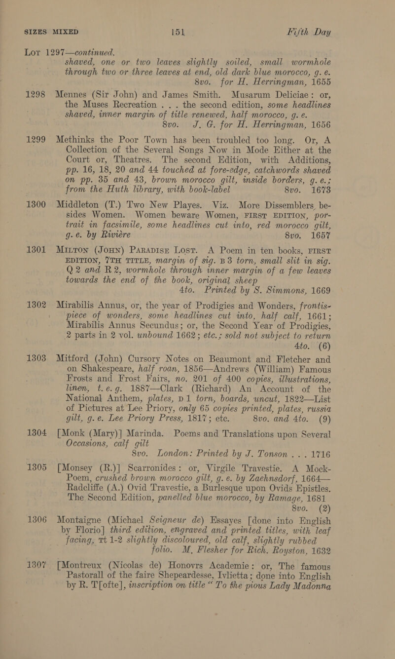 Lor 1297—continued. ; shaved, one or two leaves slightly soiled, small wormhole through two or three leaves at end, old dark blue morocco, g. e. 8vo. for H. Herringman, 1655 1298 Mennes (Sir John) and James Smith. Musarum Deliciae: or, the Muses Recreation . . . the second edition, some headlines shaved, inner margin of title renewed, half morocco, g. é. 8vo. J. G. for H. Herringman, 1656 1299 Methinks the Poor Town has been troubled too long. Or, A Collection of the Several Songs Now in Mode Hither at the Court or, Theatres. The second Edition, with Additions, pp. 16, 18, 20 and 44 touched at fore-edge, catchwords shaved on pp. 35 and 43, brown morocco gilt, inside borders, g. é.; from the Huth library, with book-label 8vo. 1673 1300 Middleton (T.) Two New Playes. Viz. More Dissemblers_ be- sides Women. Women beware Women, FIRST EDITION, por- trait im facsimile, some headlines cut into, red morocco gilt, g-e. by Rwieére 8vo. 1657 1301 Mitron (Jon) Parapisz Lost. A Poem in ten books, FIRST EDITION, 7TH TITLE, margin of sig. B3 torn, small slit in sig. Q2 and R2, wormhole through mner margin of a few leaves towards the end of the book, original sheep 4to. Printed by 8. Simmons, 1669 1302 Mirabilis Annus, or, the year of Prodigies and Wonders, frontis~ piece of wonders, some headlines cut into, half calf, 1661; Mirabilis Annus Secundus; or, the Second Year of Prodigies, 2 parts in 2 vol. unbound 1662; etc.; sold not subject to return Ato. (6) 1303 Mitford (John) Cursory Notes on Beaumont and Fletcher and on Shakespeare, half roan, 1856—Andrews (William) Famous Frosts and Frost Fairs, no. 201 of 400 copies, illustrations, linen, t.e.g. 1887—Clark (Richard) An Account of the National Anthem, plates, p1 torn, boards, uncut, 1822—List of Pictures at Lee Priory, only 65 copies printed, plates, russia gilt, g.e. Lee Priory Press, 1817; ete. 8vo. and 4to. (9) 1304 [Monk (Mary)] Marinda. Poems and Translations upon Several Occasions, calf gilt 8vo. London: Printed by J. Tonson ...1%16 1305 [Monsey (R.)] Scarronides: or, Virgile Travestie. A Mock- Poem, crushed brown morocco gilt, g.e. by Zaehnsdorf, 1664— Radcliffe (A.) Ovid Travestie, a Burlesque upon Ovids Epistles. The Second Edition, panelled blue morocco, by Ramage, 1681 8vo. (2) 1306 Montaigne (Michael Seigneur de) Essayes [done into English by Florio] third edition, engraved and printed titles, with leaf facing, Tt 1-2 slightly discoloured, old calf, slightly rubbed ; folio. M, Flesher for Rich. Royston, 1632 1307 [Montreux (Nicolas de) Honovrs Academie: or, The famous Pastorall of the faire Shepeardesse, Ivlietta; done into English by R. T[ofte], inscription on title “ To the pious Lady Madonna