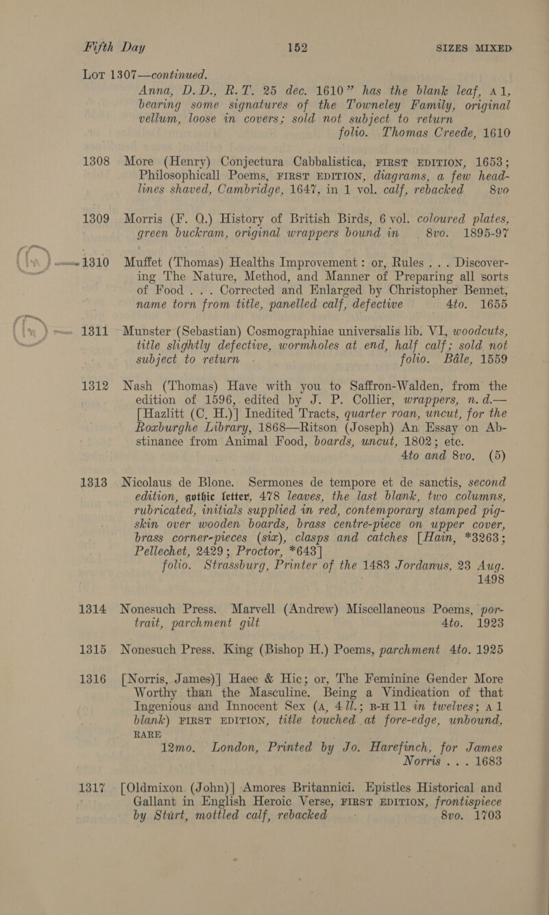 Lot 1307—continued. Anna, D.D., R.T. 25 dec. 1610” has the blank leaf, 41, bearing some signatures of the Towneley Family, original vellum, loose wn covers; sold not subject to return folio. Thomas Creede, 1610 1308 More (Henry) Conjectura Cabbalistica, FIRST EDITION, 1653; Philosophicall Poems, FIRST EDITION, diagrams, a few head- les shaved, Cambridge, 1647, in 1 vol. calf, rebacked 8vo 1309 Morris (F. Q.) History of British Birds, 6 vol. coloured plates, FRE? buckram, original wrappers bound in . 8v0o. 1895-97 uw 1310 Muftet aussie Healths Improvement: or, Rules . . . Discover- ing The Nature, Method, and Manner of Preparing all sorts of Food . . . Corrected and Enlarged by Christopher Bennet, name torn from title, panelled calf, defectwe 4to. 1655 1311 Munster (Sebastian) Cosmographiae universalis lib. VI, woodcuts, title slightly defectwe, wormholes at end, half calf; sold not subject to return . folio. Bale, 1559 1312 Nash (Thomas) Have with you to Saffron-Walden, from the edition of 1596,. edited by J. P. Collier, wrappers, n. d.— [Hazlitt (C, H.)] Inedited riers quarter roan, uncut, for the Roxburghe Library, 1868—Ritson (Joseph) An Essay on Ab- stinance from Animal Food, boards, uncut, 1802; ete. 4to and 8vo. (5) 1313 Nicolaus de Blone. Sermones de tempore et de sanctis, second edition, gothic letter, 478 leaves, the last blank, two columns, rubricated, imitials supplied vn red, contemporary stamped pig- skin over wooden boards, brass centre-piece on upper cover, brass corner-pieces (six), clasps and catches [Hain, *3263; Pellechet, 2429; Proctor, *643] folio. Strassburg, Printer of the 1483 Jordanus, 23 Aug. 1498 1314 Nonesuch Press. Marvell (Andrew) Miscellaneous Poems, por- trait, parchment gilt 4to. 1923 1315 Nonesuch Press. King (Bishop H.) Poems, parchment 4to. 1925 1316 [Norris, James)] Haec &amp; Hic; or, The Feminine Gender More Worthy than the Masculine. Being a Vindication of that Ingenious and Innocent Sex (4, 4//.; B-H 11 in twelves; al blank) FIRST EDITION, title towched at fore-edge, unbound, RARE : 12mo. London, Printed by Jo. Harefinch, for James Norris .. . 1683 1317 . [Oldmixon. (John)| Amores Britannici. Epistles Historical and Gallant in English Heroic Verse, FIRST EDITION, frontispiece by Sturt, mottled calf, rebacked | 8vo. 1703