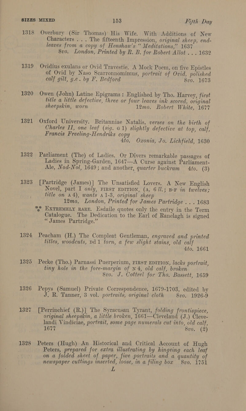 1318 Overbury (Sir Thomas) His Wife. With Additions of New Characters . .. The fifteenth Impression, original sheep, end- leaves from a copy of Henshaw’s “ Meditations,’ 163% 8vo. London, Printed by R. B. for Robert Allot ... 1632 1319 Ovidius exulans or Ovid Travestie. A Mock Poem, on five Epistles of Ovid by Naso Scarronnomimus, portrait of Ovid, polished calf gilt, g.e. by F. Bedford 8vo. 1673 1820 Owen (John) Latine Epigrams: Englished by Tho. Harvey, first title a little defective, three or four leaves ink scored, original sheepskin, worn 12mo. Robert White, 167% 1321 Oxford University. Britanniae Natalis, verses on the birth of Charles II, one leaf (sig. G1) slightly defective at top, calf, Francis Freeling-Hendriks copy 4to. Oxonia, Jo. Lichfield, 1630 1322 Parliament (The) of Ladies. Or Divers remarkable passages of Ladies in Spring-Garden, 1647—A Curse against Parliament- Ale, Nod-Nol, 1649; and another, quarter buckram 4to. (3) 1323 [Partridge (James)| The Unsatisfied Lovers. A New English Novel, part I only, rirst EpITIon, (4, 6/1.; B-F in twelves; title on A4), wants A 1-3, original sheep 12mo. London, Printed for James Partridge . . . 1683 y EXTREMELY RARE. Esdaile quotes only the entry in the Term Catalogue. ‘The Dedication to the Earl of Ranelagh is signed “James Partridge.” | 1324 Peacham (H.) The Compleat Gentleman, engraved and printed titles, woodcuts, Dd 1 torn, a few slight stains, old calf 4to, 1661 1325 Pecke (Tho.) Parnassi Puerperium, FIRST EDITION, lacks portrait, tiny hole in the fore-margin of N4, old calf, broken 8vo. J. Cottrel for Tho. Bassett, 1659 1326 Pepys (Samuel) Private Correspondence, 1679-1703, edited by J. R. Tanner, 3 vol. portraits, original cloth 8vo. 1926-9 1327 [Perrinchief (R.)] The Syracusan Tyrant, folding frontispiece, original sheepskin, a little broken, 1661—Cleveland (J.) Cleve- landi Vindiciae, portrait, some page numerals cut into, old calf, 1677 8vo. (2) 1328 Peters (Hugh) An Historical and Critical Account of Hugh Peters, prepared for extra ulustrating by hingeing each leaf on a folded sheet of paper, fe portraits and a quantity of newspaper cuttings mserted, loose, in a filing bor 8vo. 1751 L