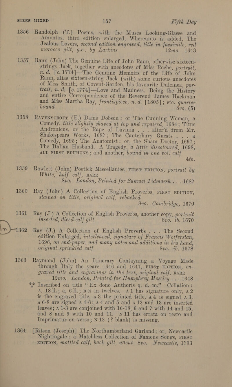 1356 Randolph (T.) Poems, with the Muses Looking-Glasse and Amyntas, third edition enlarged, Whereunto is added, The Jealous Lovers, second edition engraved, title in facsimile, red morocco gilt, g.e. by Larkins 12mo. 1643 1357 Rann (John) The Genuine Life of John Rann, otherwise sixteen- strings Jack, together with anecdotes of Miss Roche, portrait, n.d. [c.1774]—The Genuine Memoirs of the Life of John Rann, alias sixteen-string Jack (with) some curious anecdotes of Miss Smith, of Covent-Garden, his favourite Dulcinea, por- trait, n.d. [c.17%74]—Love and Madness. Being the History and entire Correspondence of the Reverend James Hackman and Miss Martha Ray, frontispiece, n.d. [1805]; ete. quarter bound 8vo. (5) 1358 Ravenscrorr (H.) Dame Dobson: or The Cunning Woman, a Comedy, title slightly shaved at top and repaired, 1684; Titus Andronicus, or the Rape of Lavinia’. . . alter’d from Mr. Shakespears Works, 1687; The Canterbury Guests . .. a Comedy, 1695; The Anatomist: or, the Sham Doctor, 1697; The Italian Husband. A Tragedy, a little discoloured, 1698, ALL FIRST EDITIONS ; and another, bound im one vol. calf Ato. 1359 Rawlett (John) Poetick Miscellanies, rirst EDITION, portrait by White, half calf, RARE ; 8vo. London, Printed for Samuel Tidmarsh ... 168% 1360 Ray (John) A Collection of English Proverbs, rirst EDITION, stained on title, original calf, rebacked 8vo. Cambridge, 1670 1361 Ray (J.) A Collection of English Proverbs, another copy, portrait mserted, diced calf gilt 8vo. rb. 1670 1362 Ray (J.) A Collection of English Proverbs . . . The Second edition Enlarged, interleaved, signature of Francis Wolferstan, 1696, on end-paper, and many notes and additions in his hand, original sprinkled calf Svo. wb. 1678 1363 Raymond (John) An Itinerary Contayning a Voyage Made through Italy the yeare 1646 and 1647, FIRST EDITION, en- graved title and engravings in the text, original calf, RARE 12mo. London, Printed for Humphrey Moseley . . . 1648 *. Inscribed on title “ Ex dono Authoris g. d. m.” Collation : A, 18I11.; a, 6ll.; B-N in twelves. A1 has signature only, a2 is the engraved title, 43 the printed title, a4 is signed a 3, A 6-8 are signed A 4-6; A4 and 5 and A412 and 13 are inserted leaves; A 1-3 are conjoined with 16-18, 6 and 7 with 14 and 15, and 8 and 9 with 10 and 11. N11 has errata on recto and Imprimatur on verso; N12 (? blank) is missing. 1364 [Ritson (Joseph)| The Northumberland Garland; or, Newcastle Nightingale: a Matchless Collection of Famous Songs, FIRST EDITION, mottled calf, back gilt, uncut 8vo. Newcastle, 1793