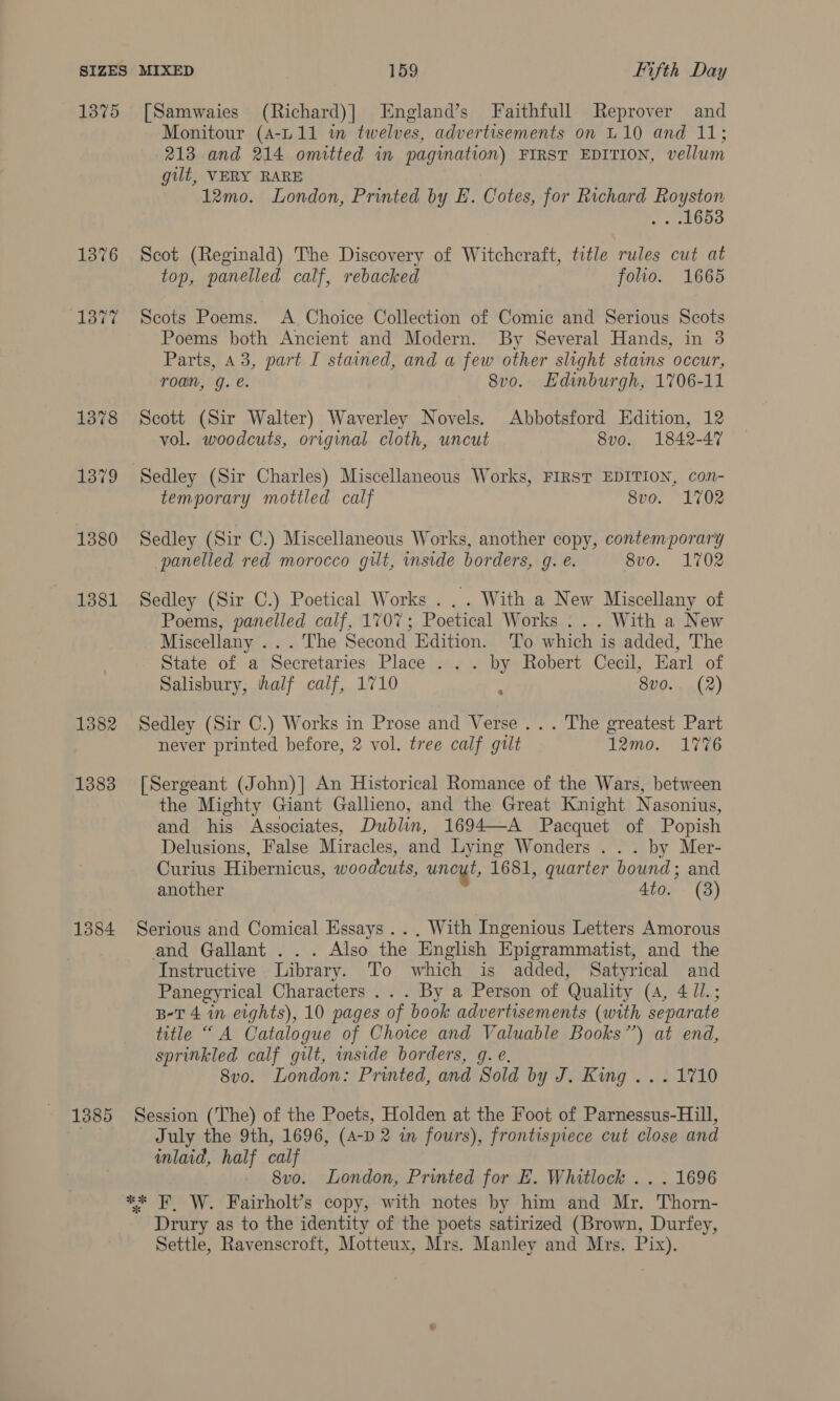 1375 [Samwaies (Richard)] England’s Faithfull Reprover and Monitour (A-L.11 i twelves, advertisements on L10 and 11; 213 and 214 omitted in pagination) FIRST EDITION, vellum gilt, VERY RARE 12mo. London, Printed by E. Cotes, for Richard Royston aetoue 1376 Scot (Reginald) The Discovery of Witchcraft, title rules cut at top, panelled calf, rebacked folio. 1665 (1377 Scots Poems. A Choice Collection of Comic and Serious Scots Poems both Ancient and Modern. By Several Hands, in 3 Parts, 43, part I stained, and a few other slight stains occur, roan, g. é. 8vo. Edinburgh, 1706-11 1378 Scott (Sir Walter) Waverley Novels. Abbotsford Edition, 12 vol. woodcuts, original cloth, uncut 8vo. 1842-47 1379 Sedley (Sir Charles) Miscellaneous Works, FIRST EDITION, con- temporary mottled calf 8vo. 1702 1380 Sedley (Sir C.) Miscellaneous Works, another copy, contemporary panelled red morocco gilt, inside borders, gq. e. 8vo. 1702 1381 Sedley (Sir C.) Poetical Works . .. With a New Miscellany of Poems, panelled calf, 1707; Poetical Works ... With a New Miscellany ... The Second Edition. ‘To which is added, The State of a Secretaries Place . .. by Robert Cecil, Earl of Salisbury, half calf, 1710 ; 8vo.. (2) 1382 Sedley (Sir C.) Works in Prose and Verse... The greatest Part never printed before, 2 vol. tree calf gilt 12mo. 1776 1383 [Sergeant (John)] An Historical Romance of the Wars, between the Mighty Giant Gallieno, and the Great Knight Nasonius, and his Associates, Dublin, 1694—A Pacquet of Popish Delusions, False Miracles, and Lying Wonders . . . by Mer- Curius Hibernicus, woodcuts, uncut, 1681, quarter bound; and another 4to. (3) 1384 Serious and Comical Essays... With Ingenious Letters Amorous and Gallant ... Also the English Epigrammatist, and the Instructive Library. To which is added, Satyrical and Panegyrical Characters ... By a Person of Quality (4, 4 //.; B-T 4 in eights), 10 pages of book advertisements (with separate title “A Catalogue of Choice and Valuable Books”) at end, sprinkled calf gilt, inside borders, g. e. 8vo. London: Printed, and Sold by J. King ... 1710 1885 Session (The) of the Poets, Holden at the Foot of Parnessus-Hill, ce July the 9th, 1696, (A-D 2 in fours), frontispiece cut close and inlaid, half calf 8vo. London, Printed for E. Whitlock .. . 1696 *x* FW. Fairholt’s copy, with notes by him and Mr. Thorn- Drury as to the identity of the poets satirized (Brown, Durfey, Settle, Ravenscroft, Motteux, Mrs. Manley and Mrs. Pix).