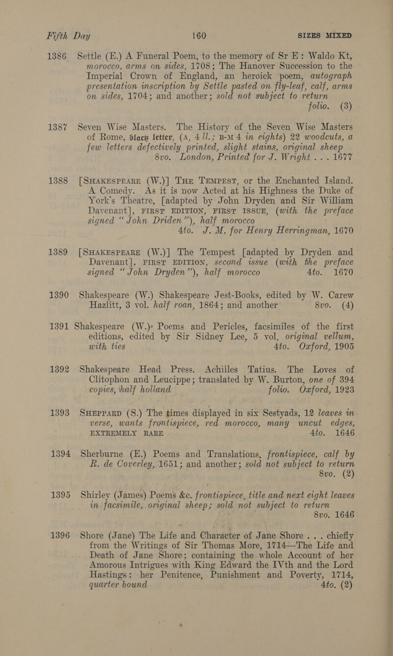 1388 1389 1390 1391 1392 1393 1394 1395 1396 morocco, arms on sides, 1708; The Hanover Succession to the Imperial Crown of England, an heroick poem, autograph presentation wmscription by Settle pasted on fly-leaf, calf, arms on sides, 1704; and another; sold not subject to return folwo. (3) Seven Wise Masters. The History of the Seven Wise Masters of Rome, Sfact letter, (A, 411.; B-m 4 in eights) 22 woodcuts, a few letters defectively printed, slight stains, original sheep 8vo. London, Printed for J. Wright ... 1677 [SHAKESPEARE (W.)]| THE Tempest, or the Enchanted Island. A Comedy. As it is now Acted at his Highness the Duke of York's Theatre, [adapted by John Dryden and Sir William Davenant], FIRST EDITION, FIRST ISSUE, (with the eS: signed “John Driden”’), half Morocco Ato. J. M. for Henry Herringman, 1670 [SHAKESPEARE (W.)] The Tempest [adapted by Dryden and Davenant]|, FIRST EDITION, second issue (with the preface signed “John Dryden”), half morocco Ato. 1670 Shakespeare (W.) Shakespeare Jest-Books, edited by W. Carew Hazlitt, 3 vol. half roan, 1864; and another 8vo. (A) editions, edited by Sir Sidney Lee, 5 vol, original vellum, with ties 4to. Ozford, 1905 Shakespeare Head Press. Achilles Tatius. The Loves of Clitophon and Leucippe; translated by W. Burton, one of 394 copies, half holland folio. Oxford, 1923 SHEPPARD (S.) The times displayed in six Sestyads, 12 leaves in verse, wants frontisynece, red morocco, many uncut edges, EXTREMELY RARE 4to. 1646 Sherburne (E.) Poems and Translations, frontispiece, calf by f. de Coverley, 1651; and another; sold not subject to return 8v0. (2) Shirley (J ames) Poems &amp;c. frontispiece, title and next eight leaves in facsimile, original sheep; sold not subject to return 8vo. 1646 Shore (Jane) The Life and Character of Jane Shore .. . chiefly from the Writings of Sir Thomas More, 1714—The Life and Death of Jane Shore; containing the whole Account of her Amorous Intrigues with King Edward the IVth and the Lord Hastings: her Penitence, Punishment and Poverty, 1714, quarter bound Ato, (2)