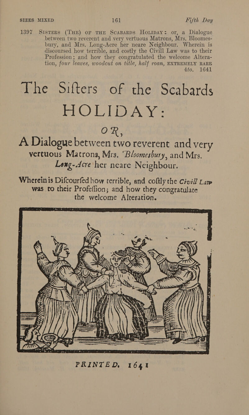 1397 Sisters (THE) oF THE ScaBaRDS Hoxipay: or, a Dialogue between two reverent and very vertuous Matrons, Mrs. Bloomes- bury, and Mrs, Long-Acre her neare Neighbour. Wherein is discoursed how terrible, and costly the Civill Law was to their Profession; and how they congratulated the welcome Altera- tion, four leaves, woodcut on title, half roan, EXTREMELY RARE 4to. 1641 The Sifters of the Scabards tC) Lia Aye OR, A Dialogue between two reverent and very vertuous Matrons, Mrs, ‘“Bloomesbury, and Mrs. Long-.dcre her neare Neighbour. Wherein is Difcourfed how terrible, and coftly the Civil] Law was to their Profeflion; and how they congratulate the welcome Alteration. 