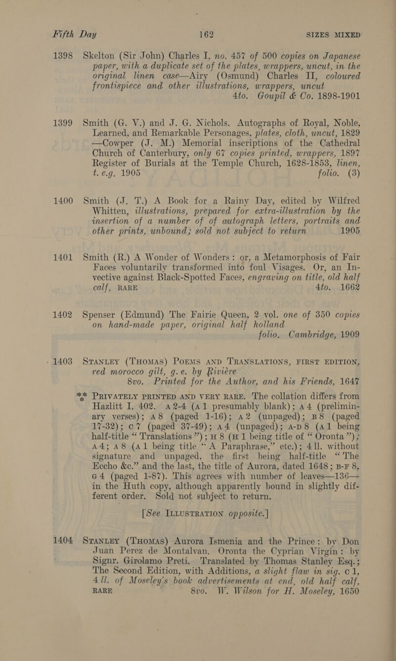 1398 1399 1400 1401 1402 » 1403 Skelton (Sir John) Charles I, no. 457 of 500 copies on Japanese paper, with.a duplicate set of the plates, wrappers, uncut, in the original linen case—Airy (Osmund) Charles II, coloured frontispiece and other illustrations, wrappers, uncut 4to. Goupil &amp; Co. 1898-1901 Smith (G. V.) and J. G. Nichols. Autographs of Royal, Noble, Learned, and Remarkable Personages, plates, cloth, wncut, 1829 —Cowper (J. M.) Memorial inscriptions of the Cathedral Church of Canterbury, only 67 copies printed, wrappers, 1897 Register of Burials at the Temple Church, 1628-1853, linen, t. €.g. 1905 folio. (3) Smith (J. T.) A Book for a Rainy Day, edited by Wilfred Whitten, illustrations, prepared for ezxtra-tlustration by the insertion of a number of of autograph letters, portraits and other prints, unbound; sold not subject to return 1905 Smith (R.) A Wonder of Wonders: or, a Metamorphosis of Fair Faces voluntarily transformed into foul Visages. Or, an In- vective against Black-Spotted Faces, engraving on title, old half calf, RARE 4to. 1662 Spenser (Edmund) The Fairie Queen, 2 vol. one of 350 copies on hand-made paper, original half holland folio. Cambridge, 1909 STANLEY (THOMAS) PoEMS AND TRANSLATIONS, FIRST EDITION, red morocco gilt, g.e. by Riviere 8vo. Printed for the Author, and his Friends, 1647 Hazlitt I. 402. 42-4 (a1 presumably blank); 44 (prelimin- ary verses); A8 (paged 1-16); a2 (unpaged); B8 (paged 17-32); oT (paged 37-49); a4 (unpaged); 4-p8 (Al being half-title “ Translations ”’); H 8 (H 1 being title of “ Oronta”’) ; A4; A8 (Al being title “ A Paraphrase,” ete.); 411. without signature and unpaged, the first being half-title “ The Eecho &amp;c.” and the last, the title of Aurora, dated 1648; B-F 8, G4 (paged 1-87). This agrees with number of leaves—136— in the Huth copy, although apparently bound in slightly dif- ferent order. Sold not subject to return. [See ILLUSTRATION opposite. | Juan Perez de Montalvan. Oronta the Cyprian Virgin: by Signr. Girolamo Preti.. Translated by Thomas Stanley Esq. ; The Second Edition, with Additions, a slight flaw in sig. © 1, 4 ll. of Moseley's book advertisements at end, old half calf, RARE , 8vo. W. Wilson for H. Moseley, 1650