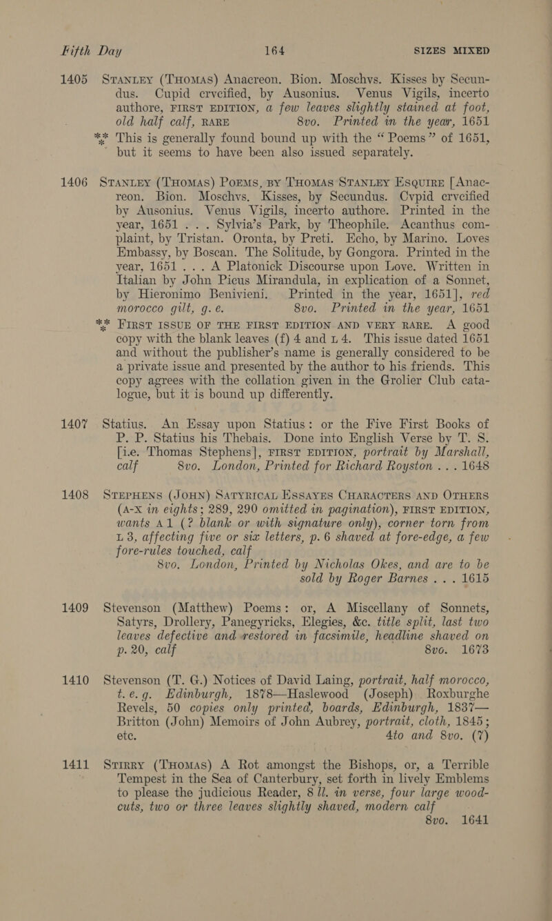 1405 Sranrey (Tuomas) Anacreon. Bion. Moschvs. Kisses by Secun- dus. Cupid erveified, by Ausonius. Venus Vigils, incerto authore, FIRST EDITION, a few leaves slightly stained at foot, old half calf, RARE 8vo. Printed wn the year, 1651 ** This is generally found bound up with the “ Poems” of 1651, ~ but it seems to have been also issued separately. 1406 StTantey (THOMAS) PoEMsS, By THOMAS STANLEY Esquire [ Anac- reon. Bion. Moschvs. Kisses, by Secundus. Cvpid crvcified by Ausonius. Venus Vigils, incerto authore. Printed in the year, 1651 . . . Sylvia’s Park, by Theophile. Acanthus com- plaint, by Tristan. Oronta, by Preti. Echo, by Marino. Loves Embassy, by Boscan. The Solitude, by Gongora. Printed in the year, 1651... A Platonick Discourse upon Love. Written in Italian by John Picus Mirandula, in explication of a Sonnet, by Hieronimo Benivieni. Printed in the year, 1651], red morocco gilt, g. é. 8vo. Printed in the year, 1651 ** FIRST ISSUE OF THE FIRST EDITION AND VERY RARE. A good copy with the blank leaves (f) 4 and 14. This issue dated 1651 and without the publisher’s name is generally considered to be a private issue and presented by the author to his friends. This copy agrees with the collation given in the Grolier Club cata- logue, but it is bound up differently. 1407 Statius. An Essay upon Statius: or the Five First Books of P. P. Statius his Thebais. Done into English Verse by T. S. [ie. Thomas Stephens], FIRST EDITION, portrait by Marshall, calf 8vo. London, Printed for Richard Royston .. . 1648 1408 STEPHENS (JOHN) SATYRICAL ESSAYES CHARACTERS AND OTHERS (A-x in eights ; 289, 290 omitted in pagination), FIRST EDITION, wants Al (? blank or with signature only), corner torn from L 3, affecting fwe or six letters, p.6 shaved at fore-edge, a few fore-rules touched, calf 8vo. London, Printed by Nicholas Okes, and are to be sold by Roger Barnes .. . 1615 1409 Stevenson (Matthew) Poems: or, A Miscellany of Sonnets, Satyrs, Drollery, Panegyricks, Elegies, &amp;c. title split, last two leaves defective and restored in facsimile, headline shaved on p. 20, calf 8vo. 1673 1410 Stevenson (T. G.) Notices of David Laing, portrait, half morocco, t.e.g. Edinburgh, 18%78—Haslewood (Joseph) . Roxburghe Revels, 50 copies only printed, boards, Edinburgh, 183%7— Britton (John) Memoirs of John Aubrey, portratt, cloth, 1845; etc. 4to and 8vo. (7) 1411 Srirry (THomAs) A Rot amongst the Bishops, or, a Terrible Tempest in the Sea of Canterbury, set forth in lively Emblems to please the judicious Reader, 8 ll. an verse, four large wood- cuts, two or three leaves slightly shaved, modern calf 8vo. 1641