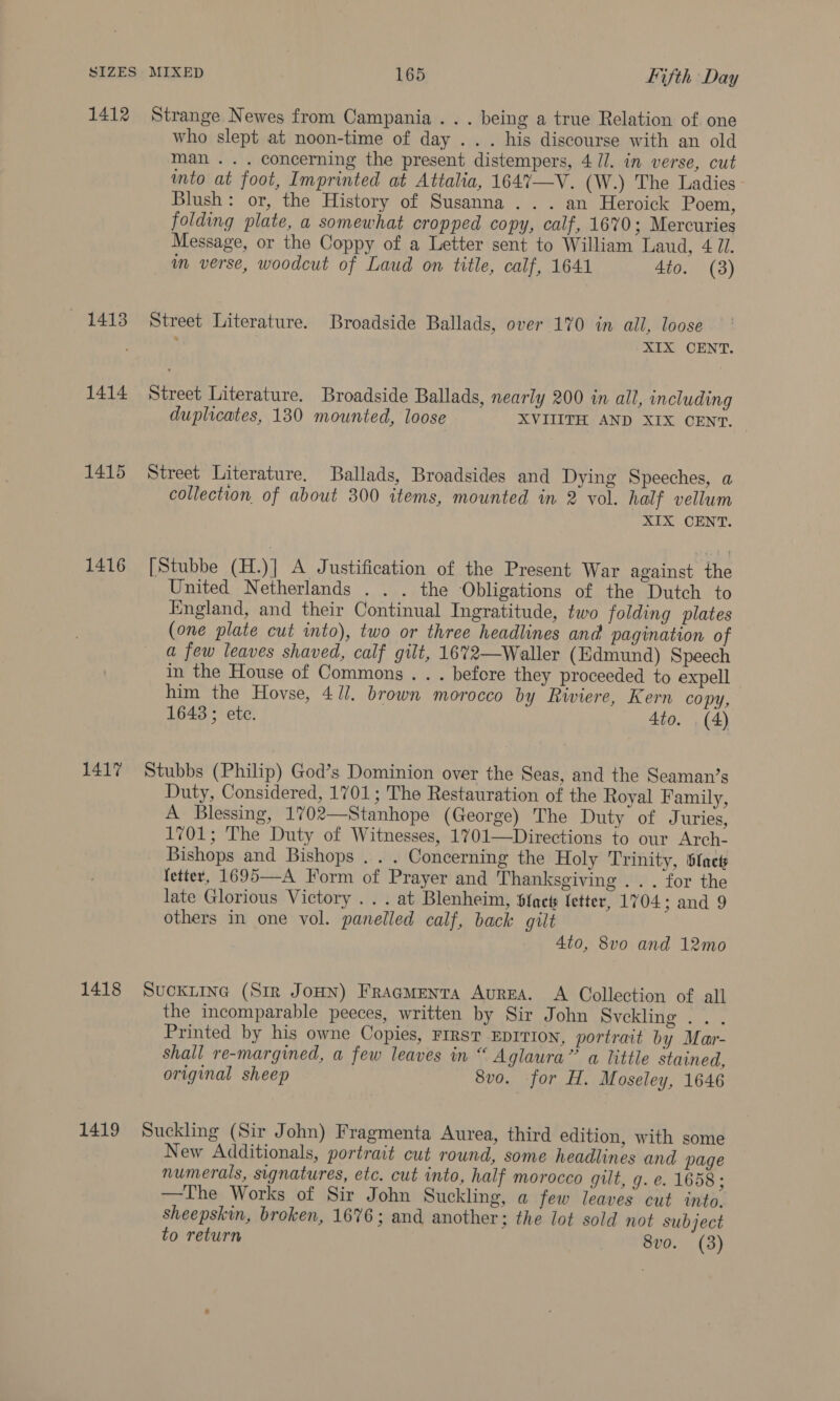 1412 1413 1414 1415 1416 1417 1418 1419 Strange Newes from Campania. . . being a true Relation of one who slept at noon-time of day ... his discourse with an old man... concerning the present distempers, 4 //. in verse, cut into at foot, Imprinted at Attalia, 164%7—V. (W.) The Ladies Blush: or, the History of Susanna ... an Heroick Poem, folding plate, a somewhat cropped copy, calf, 1670; Mercuries Message, or the Coppy of a Letter sent to William Laud, 4 U1. im verse, woodcut of Laud on title, calf, 1641 4to. (3) Street Literature. Broadside Ballads, over 170 in all, loose ; XIX CENT. Street Literature. Broadside Ballads, nearly 200 in all, including duplicates, 130 mounted, loose XVIIITH AND XIX OENT. | Street Literature, Ballads, Broadsides and Dying Speeches, a collection of about 300 items, mounted in 2 vol. half vellum XIX CENT. [Stubbe (H.)] A Justification of the Present War against the United Netherlands . . . the Obligations of the Dutch to England, and their Continual Ingratitude, two folding plates (one plate cut into), two or three headlines and pagination of a few leaves shaved, calf gilt, 1672—Waller (Edmund) Speech in the House of Commons . . . before they proceeded to expell him the Hovse, 4//. brown morocco by Riviere, Kern copy, 1643 ; etc. 4to. . (4) Stubbs (Philip) God’s Dominion over the Seas, and the Seaman’s Duty, Considered, 1701; The Restauration of the Royal Family, A Blessing, 1702—Stanhope (George) The Duty of Juries, 1701; The Duty of Witnesses, 1701—Directions to our Arch- Bishops and Bishops .. . Concerning the Holy Trinity, stacts fetter, 1695—-A Form of Prayer and Thanksgiving .. . for the late Glorious Victory .. . at Blenheim, Sfacts letter, 1704 ; and 9 others in one vol. panelled calf, back gilt 4to, 8vo and 12mo SuCKLING (Sir JoHN) Fragmenta AvrEA. A Collection of all the incomparable peeces, written by Sir John svelling i... Printed by his owne Copies, FIRST EDITION, portrait by Mar- shall re-margined, a few leaves in “ Aglaura”’ a little stained, original sheep 8vo. for H. Moseley, 1646 Suckling (Sir John) Fragmenta Aurea, third edition, with some New Additionals, portrait cut round, some headlines and page numerals, signatures, etc. cut into, half morocco gut, g. e. 1658; —The Works of Sir John Suckling, a few leaves cut into. sheepskin, broken, 1676; and another; the lot sold not subject to return 8vo. (3)