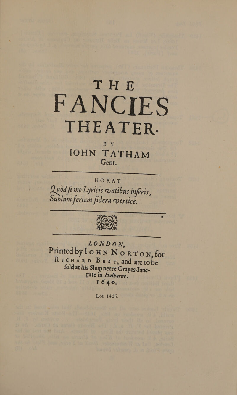 1c MBO 8 FANCIES THEATER. IOHN TATHAM Gene.  HORAT D uod fi me Lyricts vatibus inferis, Sublimi feriam fidera wertice. x xe LONDow, PrintedbylounN Norro N, for Ricuarp Begs r, and aretobe {old at his Shop necre Grayes-Inne- gate in Holberne. T1640,  