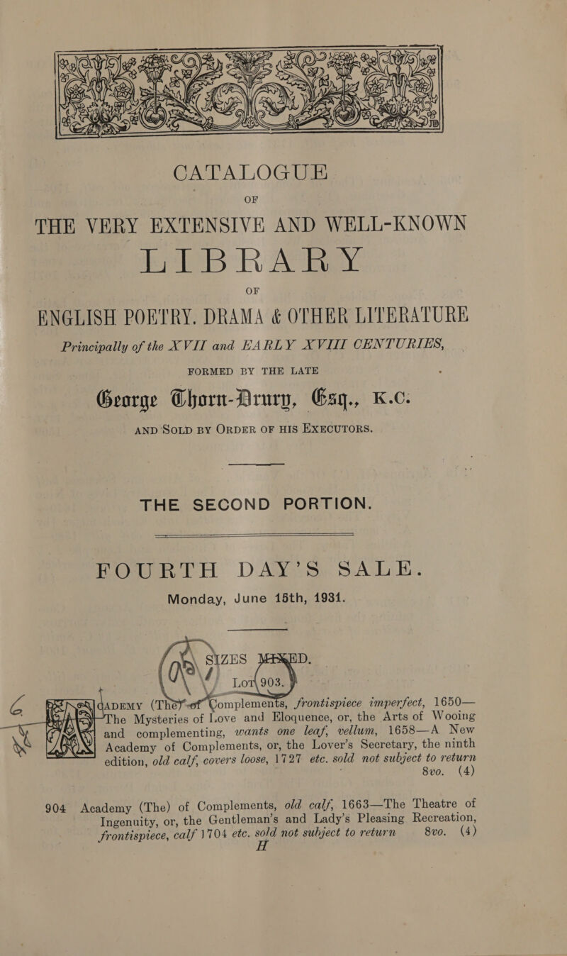  OF THE VERY EXTENSIVE AND WELL-KNOWN heii R AN ENGLISH POETRY. DRAMA &amp; OTHER LITERATURE Principally of the XVII and EARLY XVII CENTURIES, FORMED BY THE LATE George Thorn-DArury, Esy., Kc. AND ‘SOLD BY ORDER OF HIS EXECUTORS. THE SECOND PORTION.   ——— POuURLTH. DAY. Ss. SALE. Monday, June 15th, 1934. \ SIZES J VY sales \ / LOT\ GADEMY (Thé of Complemen 3s, frontispiece imperfect, 1650— he Mysteries of Love and Eloquence, or, the Arts of Wooing and complementing, wants one leaf, vellum, 1658—A New Academy of Complements, or, the Lover’s Secretary, the ninth edition, old calf, covers loose, 1727 ete. sold not subject to return : Svo. (4)        iw ~~ Gia AG i S e y q . cy)  904 Academy (The) of Complements, old calf, 1663—The Theatre of Ingenuity, or, the Gentleman’s and Lady’s Pleasing. Recreation, frontispiece, calf 1704 etc. sold not subject to return 8vo. (4) H