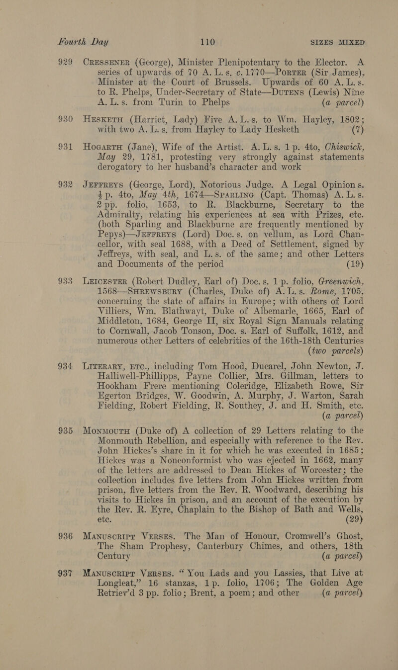 929 CRESSENER (George), Minister Plenipotentary to the Elector. A series of upwards of 70 A. Ls. c.1770—Porter (Sir James), Minister at the Court of Brussels. Upwards of 60 A. L.s. to R. Phelps, Under-Secretary of State—Dutens (Lewis) Nine A. L.s. from Turin to Phelps (a parcel) 930 HesketaH (Harriet, Lady) Five A.L.s. to Wm. Hayley, 1802; with two A. L.s. from Hayley to Lady Hesketh (7) 931 HocarraH (Jane), Wife of the Artist. A.L.s. 1 p. 4to, Chiswick, May 29, 1781, protesting very strongly against statements derogatory to her husband’s character and work 932 JEFFREYS (George, Lord), Notorious Judge. A Legal Opinion s. 4p. 4to, May 4th, 1674—Spartina (Capt. Thomas) A. L. s. 2pp. folio, 1653, to R. Blackburne, Secretary to the Admiralty, relating his experiences at sea with Prizes, etc. (both Sparling and Blackburne are frequently mentioned by Pepys)—JEFFREYS (Lord) Doe. s. on vellum, as Lord Chan- cellor, with seal 1688, with a Deed of Settlement, signed by Jeffreys, with seal, and L.s. of the same; and other Letters and Documents of the period (19) 933 LxEIcESTER (Robert Dudley, Earl of) Doc. s. 1 p. folio, Greenwich, 1568—SHREWSBuRY (Charles, Duke of) A. L.s. Rome, 1705, concerning the state of affairs in Europe; with others of Lord Villiers, Wm. Blathwayt, Duke of Albemarle, 1665, Earl of Middleton, 1684, George II, six Royal Sign Manuals relating to Cornwall, Jacob Tonson, Doc. s. Earl of Suffolk, 1612, and numerous other Letters of celebrities of the 16th-18th Centuries (two parcels) 934 LiTeRARY, ETC., including Tom Hood, Ducarel, John Newton, J. Halliwell-Phillipps, Payne Collier, Mrs. Gillman, letters to Hookham Frere mentioning Coleridge, Elizabeth Rowe, Sir Egerton Bridges, W. Goodwin, A. Murphy, J. Warton, Sarah Fielding, Robert Fielding, R. Southey, J. and H. Smith, etc. (a parcel) 935 MonmourH (Duke of) A collection of 29 Letters relating to the Monmouth Rebellion, and especially with reference to the Rev. John Hickes’s share in it for which he was executed in 1685; Hickes was a Nonconformist who was ejected in 1662, many of the letters are addressed to Dean Hickes of Worcester; the collection includes five letters from John Hickes written from prison, five letters from the Rev. R. Woodward, describing his visits to Hickes in prison, and an account of the execution by the Rev. R. Eyre, Chaplain to the Bishop of Bath and Wells, ete. (29) 936 Manuscripr Verses. The Man of Honour, Cromwell’s Ghost, The Sham Prophesy, Canterbury Chimes, and others, 18th Century (a parcel) 937 Manuscript Verses. “ You Lads and you Lassies, that Live at Longleat,’ 16 stanzas, 1p. folio, 1706; The Golden Age Retriev’d 3 pp. folio; Brent, a poem; and other (a parcel)