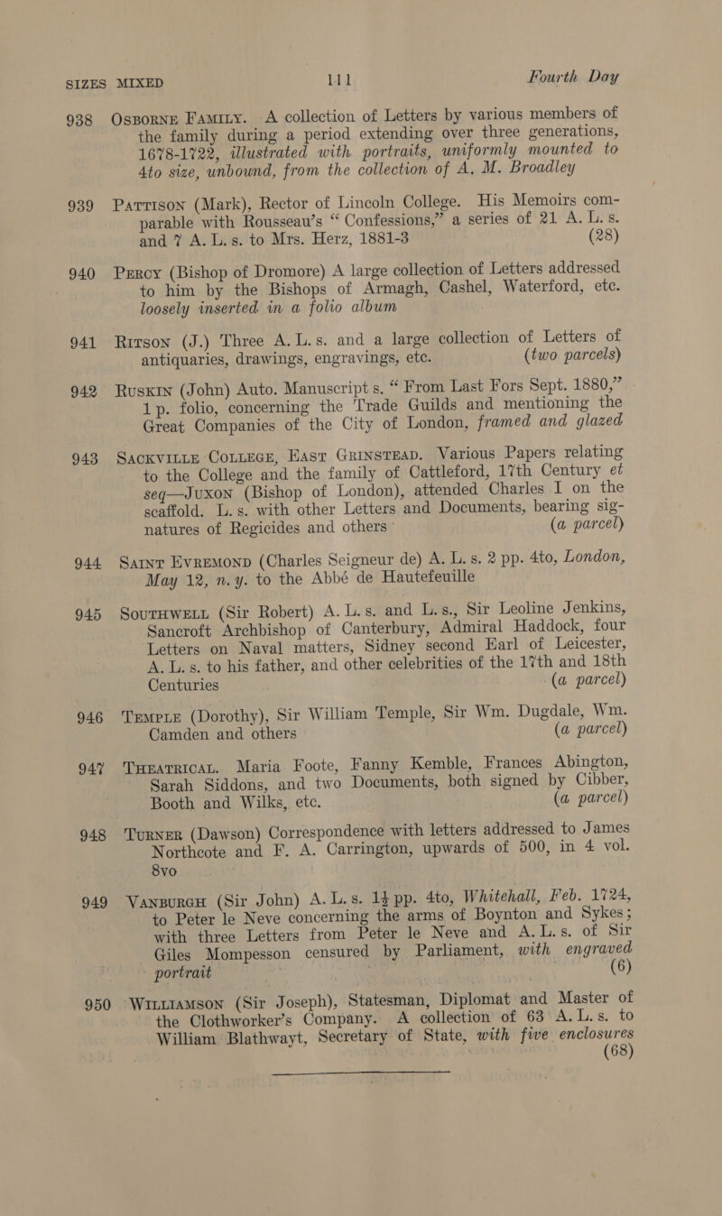 938 939 940 941 942 943 944 945 946 94% 948 949 950 Osporne Famity. A collection of Letters by various members of the family during a period extending over three generations, 1678-1722, illustrated with portraits, uniformly mounted to 4to size, unbound, from the collection of A. M. Broadley Parrison (Mark), Rector of Lincoln College. His Memoirs com- parable with Rousseau’s “ Confessions,” a series of 21 A. Lis. and 7 A. L.s. to Mrs. Herz, 1881-3 (28) Percy (Bishop of Dromore) A large collection of Letters addressed to him by the Bishops of Armagh, Cashel, Waterford, etc. loosely inserted in a folio album | Rirson (J.) Three A. L.s. and a large collection of Letters of antiquaries, drawings, engravings, etc. (two parcels) Ruskin (John) Auto. Manuscript s. “ From Last Fors Sept. 1880,” . 1p. folio, concerning the Trade Guilds and mentioning the Great Companies of the City of London, framed and glazed SACKVILLE COLLEGE, East GRINsTEAD. Various Papers relating to the College and the family of Cattleford, 17th Century et seq—Juxon (Bishop of London), attended Charles I on the scaffold. Ls. with other Letters and Documents, bearing sig- natures of Regicides and others | (a parcel) Saint Evremonp (Charles Seigneur de) A. L. s. 2 pp. 4to, London, May 12, n.y. to the Abbé de Hautefeuille SouTHWELL (Sir Robert) A. L.s. and L.s., Sir Leoline Jenkins, Sancroft Archbishop of Canterbury, Admiral Haddock, four Letters on Naval matters, Sidney second Earl of Leicester, A. L.s. to his father, and other celebrities of the 17th and 18th Centuries ' (a parcel) TrempiE (Dorothy), Sir William Temple, Sir Wm. Dugdale, Wm. Camden and others (a parcel) THEATRICAL. Maria Foote, Fanny Kemble, Frances Abington, Sarah Siddons, and two Documents, both signed by Cibber, Booth and Wilks, etc. | (a parcel) TurNER (Dawson) Correspondence with letters addressed to James Northcote and F. A. Carrington, upwards of 500, in 4 vol. 8vo VanpurcH (Sir John) A. L.s. 15 pp. 4to, Whitehall, Feb. 1724, to Peter le Neve concerning the arms of Boynton and Sykes; with three Letters from Peter le Neve and A.L.s. of Sir Giles Mompesson censured by Parliament, with engraved portrait | 6 WILLIAMSON (Sir Joseph), Statesman, Diplomat and Master of the Clothworker’s Company. A collection of 63 A.L.s. to William Blathwayt, Secretary of State, with fwe enclosures vi (68) 