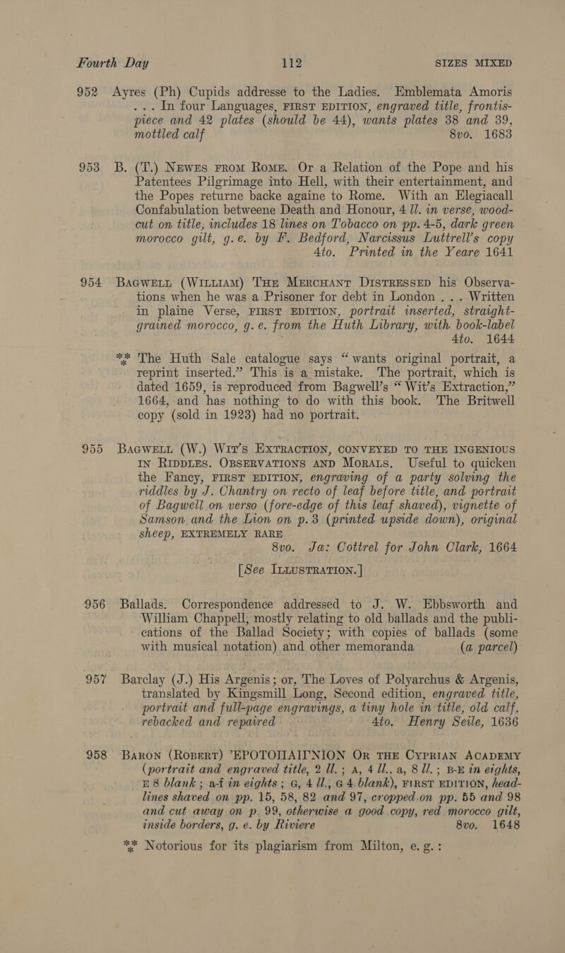 954 955 956 ... In four Languages, FIRST EDITION, engraved title, frontis- prece and 42 plates (should be 44), wants plates 38 and 39, mottled calf 8vo. 1683 B. (T.) NEweEs FroM Rome. Or a Relation of the Pope and his Patentees Pilgrimage into Hell, with their entertainment, and the Popes returne backe againe to Rome. With an Hlegiacall Confabulation betweene Death and Honour, 4 Jl. in verse, wood- cut on title, includes 18 lines on Tobacco on pp. 4-5, dark green morocco gilt, g.e. by F£. Bedford, Narcissus Luttrell’s copy Ato. Printed in the Yeare 1641 BaGweELL (WitiiAM) THE Mercuant DISTRESSED his Observa- tions when he was a Prisoner for debt in London . .. Written in plaine Verse, FIRST EDITION, portrait inserted, straight- grained morocco, g.e. from the Huth Library, with book-label 4to. 1644 ** The Huth Sale catalogue says “ wants original portrait, a reprint inserted.” This is a mistake. The portrait, which is dated 1659, is reproduced from Bagwell’s “ Wit’s Extraction,” 1664, and has nothing to do with this book. The Britwell copy (sold in 1923) had no portrait. BAGWELL (W.) Wit’s ExTRACTION, CONVEYED TO THE INGENIOUS IN: RIDDLES. OBSERVATIONS AND Morats. Useful to quicken the Fancy, FIRST EDITION, engraving of a party solving the riddles by J. Chantry on recto of leaf before title, and portrait of Bagwell on verso (fore-edge of this leaf shaved), vignette of Samson. and the Lion on p.3 (printed upside down), original sheep, EXTREMELY RARE 8vo. Ja: Cottrel for John Clark, 1664 [See InnusTRATION. | Ballads. Correspondence addressed to J. W. Ebbsworth and Wilham Chappell, mostly relating to old ballads and the publi- cations of the Ballad Society; with copies of ballads (some with musical notation) and other memoranda (a parcel) Barclay (J.) His Argenis; or, The Loves of Polyarchus &amp; Argenis, translated by Kingsmill Long, Second edition, engraved title, portrat and full-page engravings, a tiny hole in title, old calf, rebacked and repaired Ato. Henry Sele, 1636 BARON (Ropert) EPOTOIMAITNION Or THE CyPpRIAN ACADEMY (portrait and engraved title, 2 ll.; a, 4 Ul.. a, 8 ll. ; B-E in eights, £8 blank; a-f in eights; G, 4 Ul., G 4.blank), FIRST EDITION, head- lines shaved on pp. 15, 58, 82 and 97, cropped.on pp. 55 and 98 and cut: away on p. 99, otherwise a good copy, red morocco gilt, inside borders, g. e. by Riviere 8vo. 1648 *° Notorious for its plagiarism from Milton, e.g. :